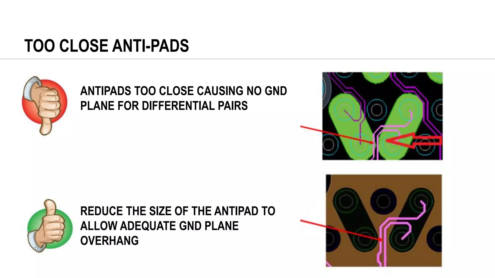 TOO CLOSE ANTI-PADS
ANTIPADS TOO CLOSE CAUSING NO GND
PLANE FOR DIFFERENTIAL PAIRS
REDUCE THE SIZE OF THE ANTIPAD TO
ALLOW ADEQUATE GND PLANE
OVERHANG
 