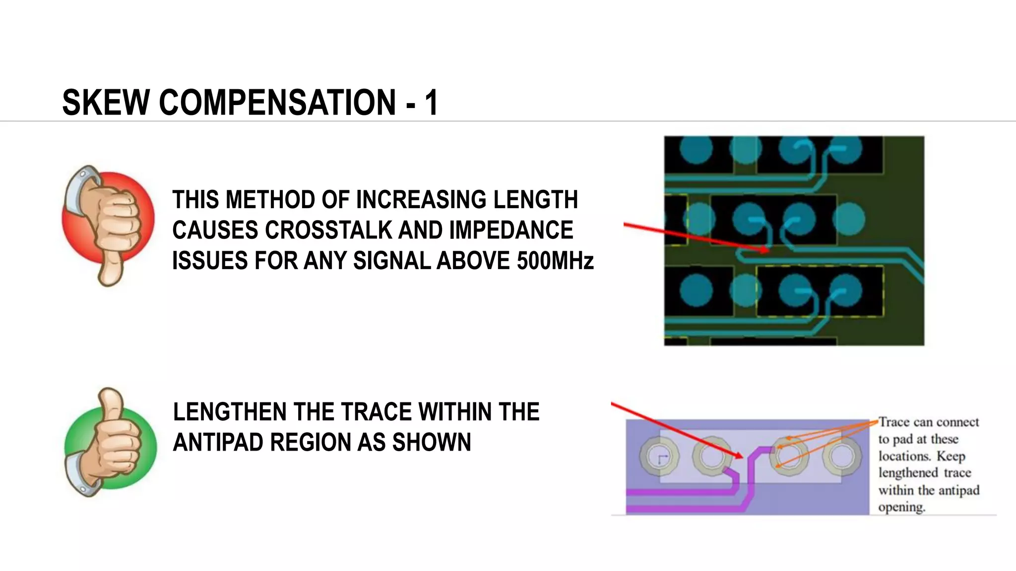 SKEW COMPENSATION - 1
THIS METHOD OF INCREASING LENGTH
CAUSES CROSSTALK AND IMPEDANCE
ISSUES FOR ANY SIGNAL ABOVE 500MHz
LENGTHEN THE TRACE WITHIN THE
ANTIPAD REGION AS SHOWN
 