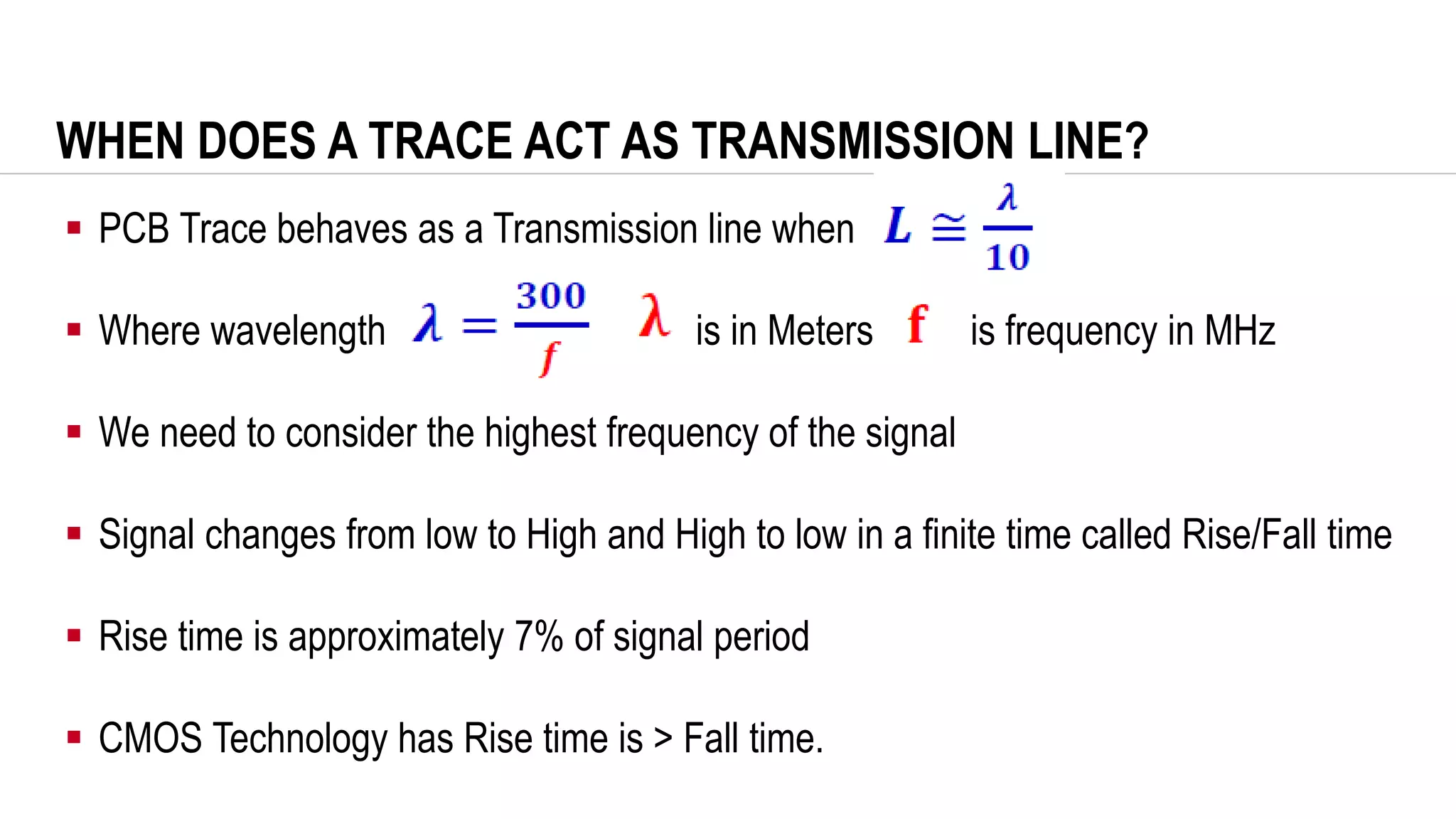 WHEN DOES A TRACE ACT AS TRANSMISSION LINE?
▪ PCB Trace behaves as a Transmission line when
▪ Where wavelength is in Meters is frequency in MHz
▪ We need to consider the highest frequency of the signal
▪ Signal changes from low to High and High to low in a finite time called Rise/Fall time
▪ Rise time is approximately 7% of signal period
▪ CMOS Technology has Rise time is > Fall time.
 