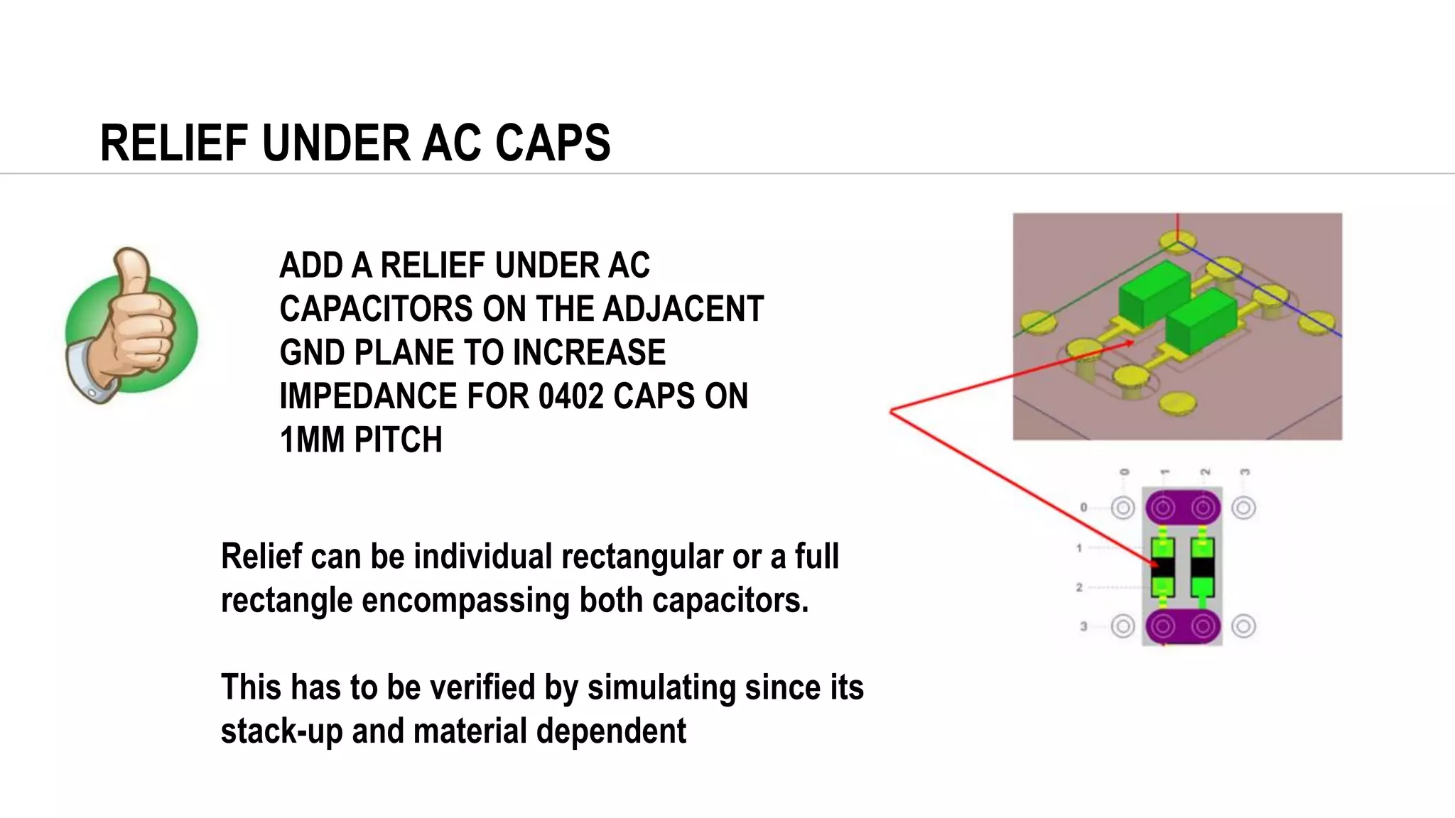 RELIEF UNDER AC CAPS
ADD A RELIEF UNDER AC
CAPACITORS ON THE ADJACENT
GND PLANE TO INCREASE
IMPEDANCE FOR 0402 CAPS ON
1MM PITCH
Relief can be individual rectangular or a full
rectangle encompassing both capacitors.
This has to be verified by simulating since its
stack-up and material dependent
 