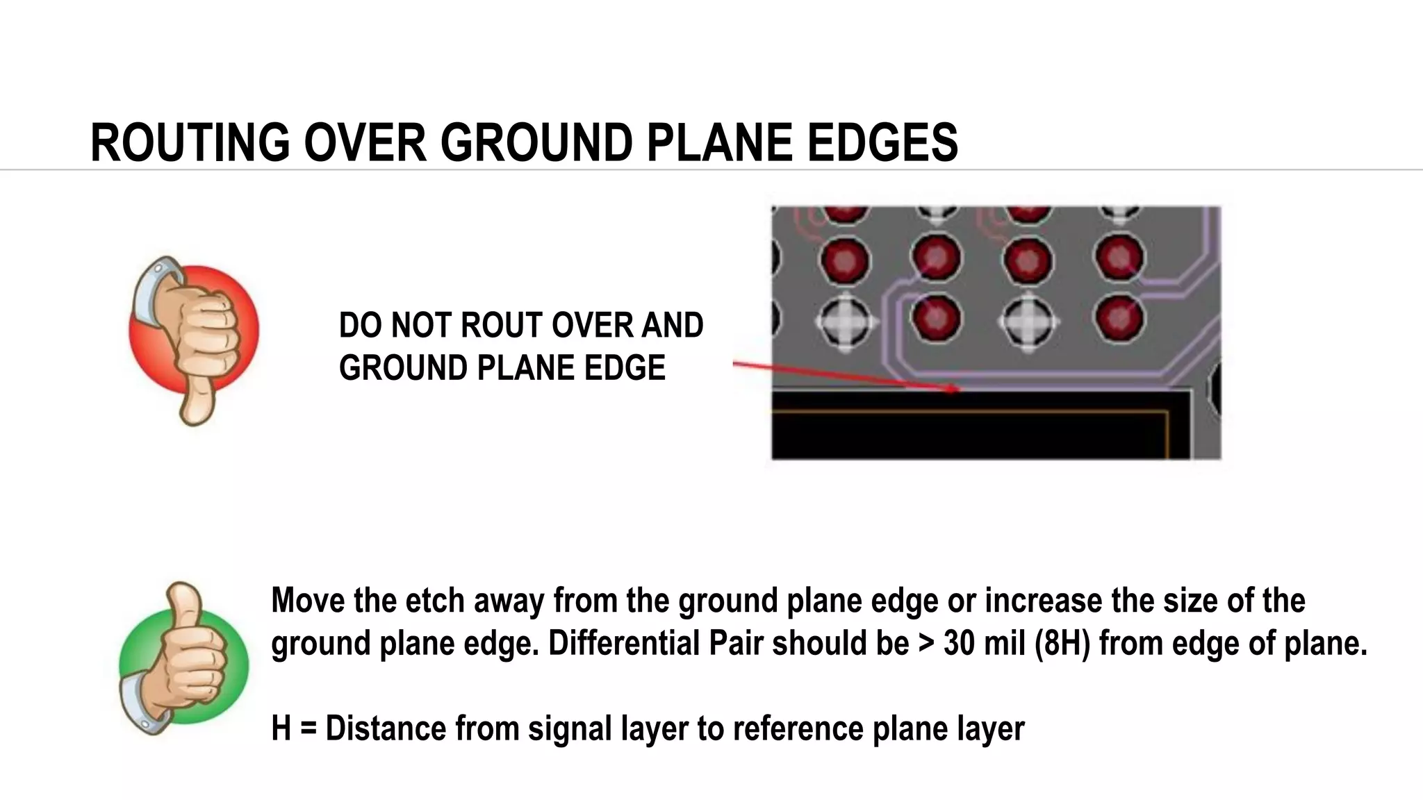 ROUTING OVER GROUND PLANE EDGES
DO NOT ROUT OVER AND
GROUND PLANE EDGE
Move the etch away from the ground plane edge or increase the size of the
ground plane edge. Differential Pair should be > 30 mil (8H) from edge of plane.
H = Distance from signal layer to reference plane layer
 