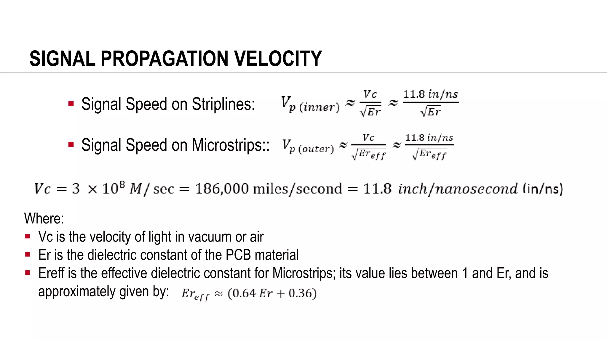SIGNAL PROPAGATION VELOCITY
Where:
▪ Vc is the velocity of light in vacuum or air
▪ Er is the dielectric constant of the PCB material
▪ Ereff is the effective dielectric constant for Microstrips; its value lies between 1 and Er, and is
approximately given by:
▪ Signal Speed on Striplines:
▪ Signal Speed on Microstrips::
 
