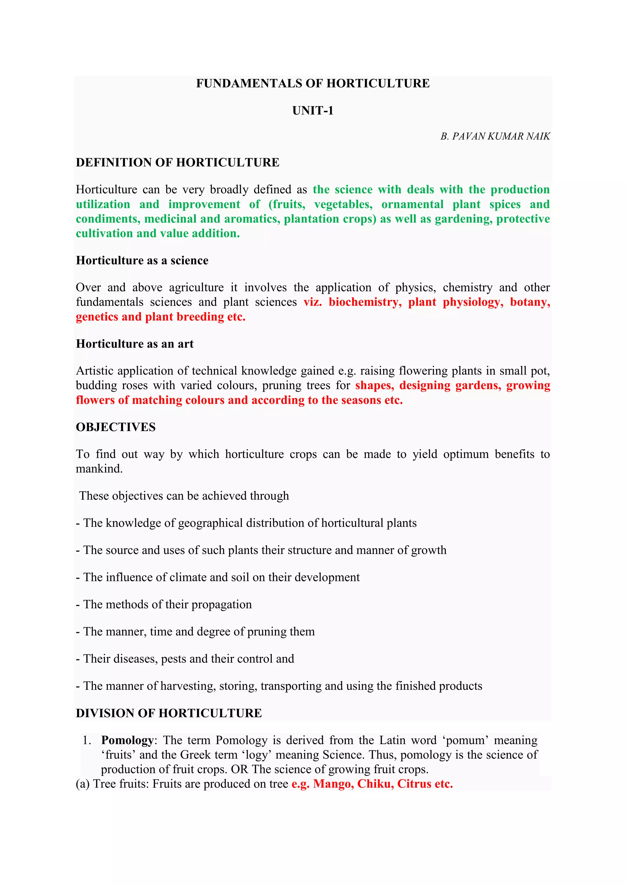 FUNDAMENTALS OF HORTICULTURE
UNIT-1
B. PAVAN KUMAR NAIK
DEFINITION OF HORTICULTURE
Horticulture can be very broadly defined as the science with deals with the production
utilization and improvement of (fruits, vegetables, ornamental plant spices and
condiments, medicinal and aromatics, plantation crops) as well as gardening, protective
cultivation and value addition.
Horticulture as a science
Over and above agriculture it involves the application of physics, chemistry and other
fundamentals sciences and plant sciences viz. biochemistry, plant physiology, botany,
genetics and plant breeding etc.
Horticulture as an art
Artistic application of technical knowledge gained e.g. raising flowering plants in small pot,
budding roses with varied colours, pruning trees for shapes, designing gardens, growing
flowers of matching colours and according to the seasons etc.
OBJECTIVES
To find out way by which horticulture crops can be made to yield optimum benefits to
mankind.
These objectives can be achieved through
- The knowledge of geographical distribution of horticultural plants
- The source and uses of such plants their structure and manner of growth
- The influence of climate and soil on their development
- The methods of their propagation
- The manner, time and degree of pruning them
- Their diseases, pests and their control and
- The manner of harvesting, storing, transporting and using the finished products
DIVISION OF HORTICULTURE
1. Pomology: The term Pomology is derived from the Latin word ‘pomum’ meaning
‘fruits’ and the Greek term ‘logy’ meaning Science. Thus, pomology is the science of
production of fruit crops. OR The science of growing fruit crops.
(a) Tree fruits: Fruits are produced on tree e.g. Mango, Chiku, Citrus etc.
 