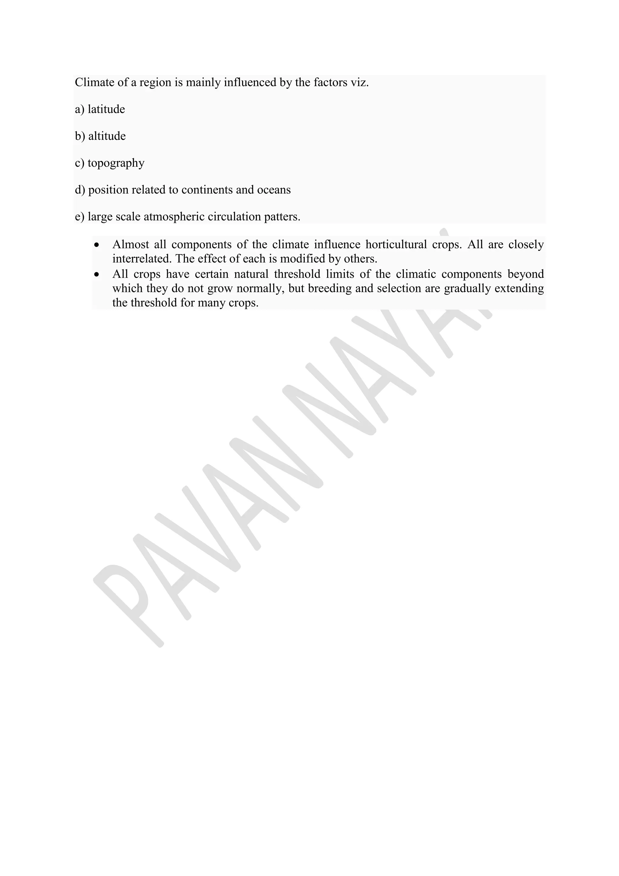 Climate of a region is mainly influenced by the factors viz.
a) latitude
b) altitude
c) topography
d) position related to continents and oceans
e) large scale atmospheric circulation patters.
 Almost all components of the climate influence horticultural crops. All are closely
interrelated. The effect of each is modified by others.
 All crops have certain natural threshold limits of the climatic components beyond
which they do not grow normally, but breeding and selection are gradually extending
the threshold for many crops.
 