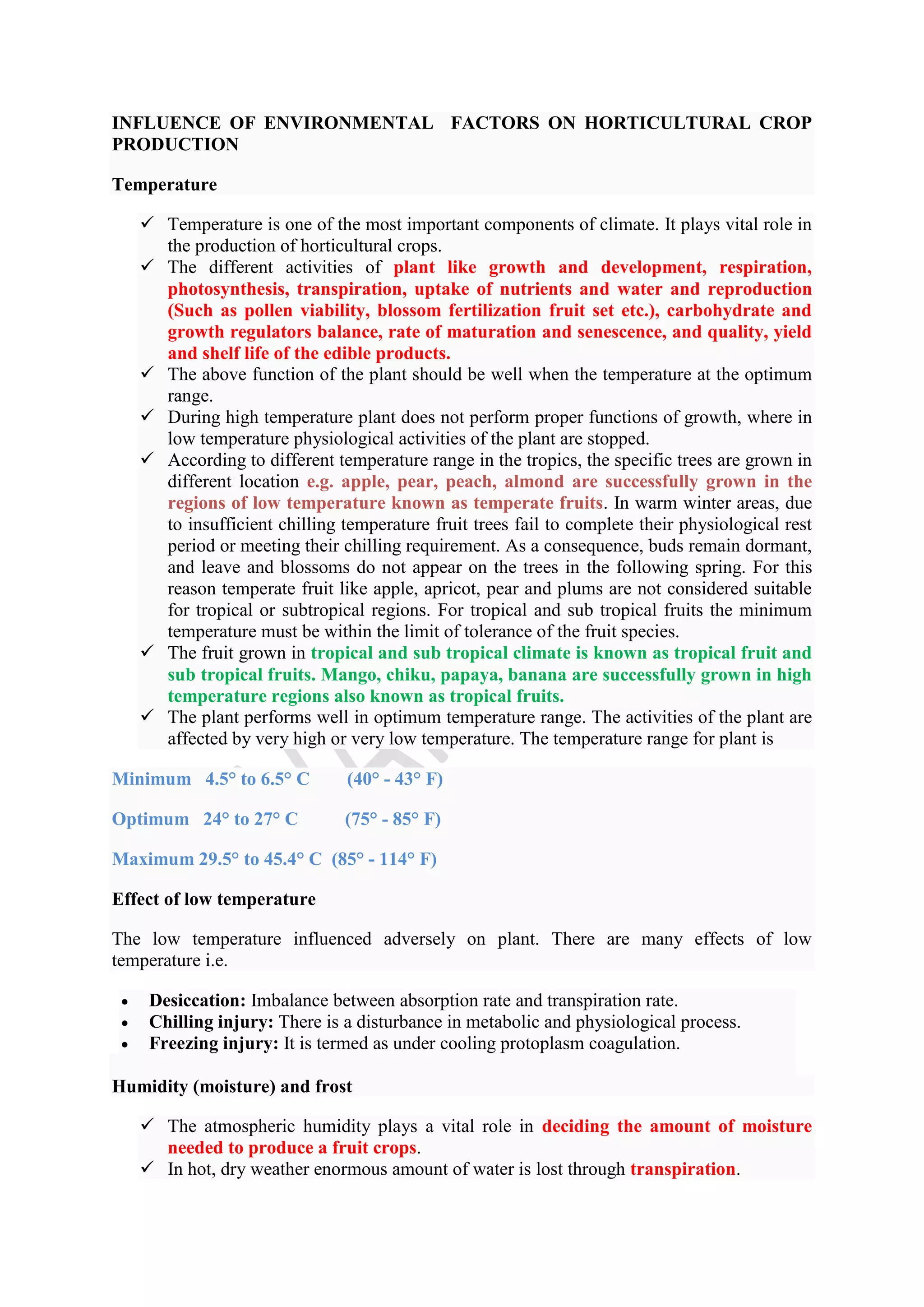 INFLUENCE OF ENVIRONMENTAL FACTORS ON HORTICULTURAL CROP
PRODUCTION
Temperature
 Temperature is one of the most important components of climate. It plays vital role in
the production of horticultural crops.
 The different activities of plant like growth and development, respiration,
photosynthesis, transpiration, uptake of nutrients and water and reproduction
(Such as pollen viability, blossom fertilization fruit set etc.), carbohydrate and
growth regulators balance, rate of maturation and senescence, and quality, yield
and shelf life of the edible products.
 The above function of the plant should be well when the temperature at the optimum
range.
 During high temperature plant does not perform proper functions of growth, where in
low temperature physiological activities of the plant are stopped.
 According to different temperature range in the tropics, the specific trees are grown in
different location e.g. apple, pear, peach, almond are successfully grown in the
regions of low temperature known as temperate fruits. In warm winter areas, due
to insufficient chilling temperature fruit trees fail to complete their physiological rest
period or meeting their chilling requirement. As a consequence, buds remain dormant,
and leave and blossoms do not appear on the trees in the following spring. For this
reason temperate fruit like apple, apricot, pear and plums are not considered suitable
for tropical or subtropical regions. For tropical and sub tropical fruits the minimum
temperature must be within the limit of tolerance of the fruit species.
 The fruit grown in tropical and sub tropical climate is known as tropical fruit and
sub tropical fruits. Mango, chiku, papaya, banana are successfully grown in high
temperature regions also known as tropical fruits.
 The plant performs well in optimum temperature range. The activities of the plant are
affected by very high or very low temperature. The temperature range for plant is
Minimum 4.5° to 6.5° C (40° - 43° F)
Optimum 24° to 27° C (75° - 85° F)
Maximum 29.5° to 45.4° C (85° - 114° F)
Effect of low temperature
The low temperature influenced adversely on plant. There are many effects of low
temperature i.e.
 Desiccation: Imbalance between absorption rate and transpiration rate.
 Chilling injury: There is a disturbance in metabolic and physiological process.
 Freezing injury: It is termed as under cooling protoplasm coagulation.
Humidity (moisture) and frost
 The atmospheric humidity plays a vital role in deciding the amount of moisture
needed to produce a fruit crops.
 In hot, dry weather enormous amount of water is lost through transpiration.
 