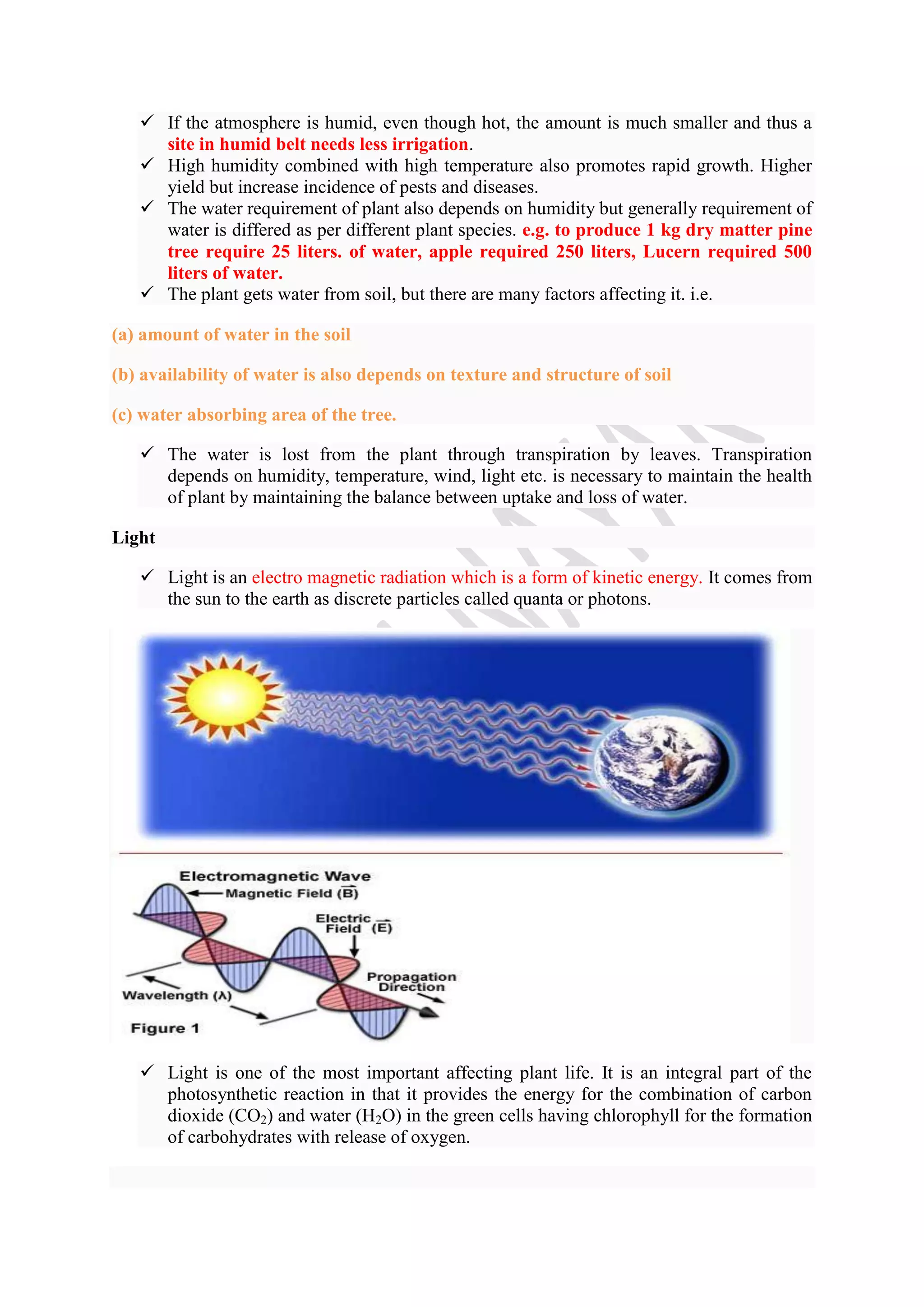  If the atmosphere is humid, even though hot, the amount is much smaller and thus a
site in humid belt needs less irrigation.
 High humidity combined with high temperature also promotes rapid growth. Higher
yield but increase incidence of pests and diseases.
 The water requirement of plant also depends on humidity but generally requirement of
water is differed as per different plant species. e.g. to produce 1 kg dry matter pine
tree require 25 liters. of water, apple required 250 liters, Lucern required 500
liters of water.
 The plant gets water from soil, but there are many factors affecting it. i.e.
(a) amount of water in the soil
(b) availability of water is also depends on texture and structure of soil
(c) water absorbing area of the tree.
 The water is lost from the plant through transpiration by leaves. Transpiration
depends on humidity, temperature, wind, light etc. is necessary to maintain the health
of plant by maintaining the balance between uptake and loss of water.
Light
 Light is an electro magnetic radiation which is a form of kinetic energy. It comes from
the sun to the earth as discrete particles called quanta or photons.
 Light is one of the most important affecting plant life. It is an integral part of the
photosynthetic reaction in that it provides the energy for the combination of carbon
dioxide (CO2) and water (H2O) in the green cells having chlorophyll for the formation
of carbohydrates with release of oxygen.
 