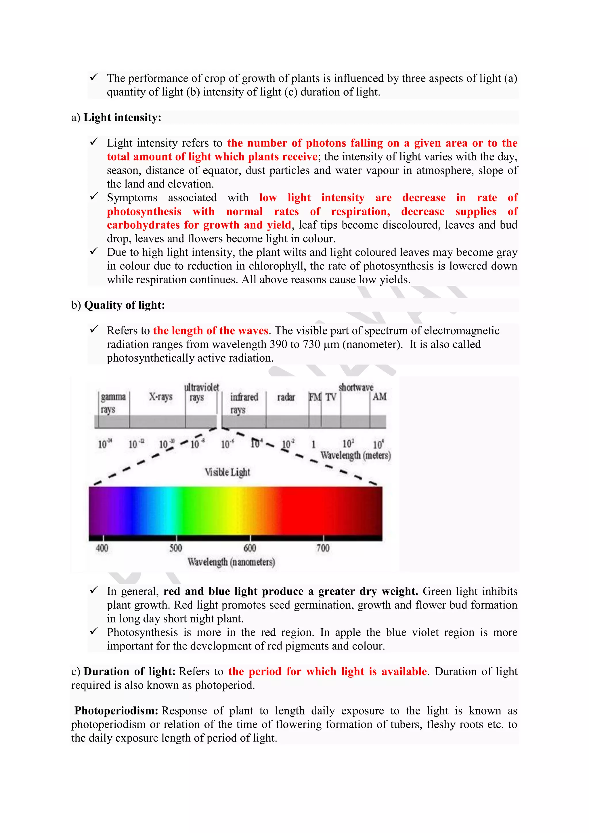  The performance of crop of growth of plants is influenced by three aspects of light (a)
quantity of light (b) intensity of light (c) duration of light.
a) Light intensity:
 Light intensity refers to the number of photons falling on a given area or to the
total amount of light which plants receive; the intensity of light varies with the day,
season, distance of equator, dust particles and water vapour in atmosphere, slope of
the land and elevation.
 Symptoms associated with low light intensity are decrease in rate of
photosynthesis with normal rates of respiration, decrease supplies of
carbohydrates for growth and yield, leaf tips become discoloured, leaves and bud
drop, leaves and flowers become light in colour.
 Due to high light intensity, the plant wilts and light coloured leaves may become gray
in colour due to reduction in chlorophyll, the rate of photosynthesis is lowered down
while respiration continues. All above reasons cause low yields.
b) Quality of light:
 Refers to the length of the waves. The visible part of spectrum of electromagnetic
radiation ranges from wavelength 390 to 730 µm (nanometer). It is also called
photosynthetically active radiation.
 In general, red and blue light produce a greater dry weight. Green light inhibits
plant growth. Red light promotes seed germination, growth and flower bud formation
in long day short night plant.
 Photosynthesis is more in the red region. In apple the blue violet region is more
important for the development of red pigments and colour.
c) Duration of light: Refers to the period for which light is available. Duration of light
required is also known as photoperiod.
Photoperiodism: Response of plant to length daily exposure to the light is known as
photoperiodism or relation of the time of flowering formation of tubers, fleshy roots etc. to
the daily exposure length of period of light.
 