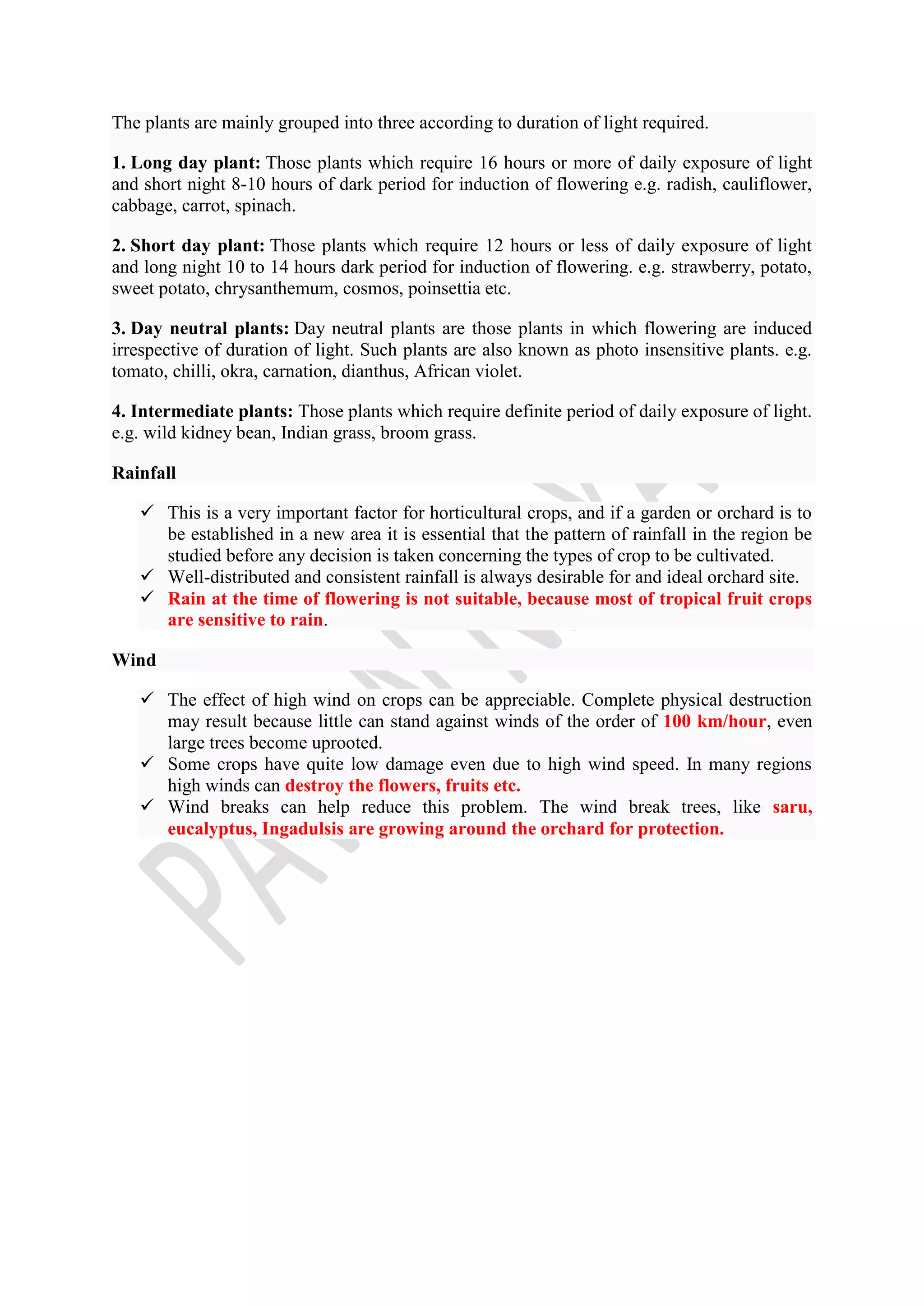 The plants are mainly grouped into three according to duration of light required.
1. Long day plant: Those plants which require 16 hours or more of daily exposure of light
and short night 8-10 hours of dark period for induction of flowering e.g. radish, cauliflower,
cabbage, carrot, spinach.
2. Short day plant: Those plants which require 12 hours or less of daily exposure of light
and long night 10 to 14 hours dark period for induction of flowering. e.g. strawberry, potato,
sweet potato, chrysanthemum, cosmos, poinsettia etc.
3. Day neutral plants: Day neutral plants are those plants in which flowering are induced
irrespective of duration of light. Such plants are also known as photo insensitive plants. e.g.
tomato, chilli, okra, carnation, dianthus, African violet.
4. Intermediate plants: Those plants which require definite period of daily exposure of light.
e.g. wild kidney bean, Indian grass, broom grass.
Rainfall
 This is a very important factor for horticultural crops, and if a garden or orchard is to
be established in a new area it is essential that the pattern of rainfall in the region be
studied before any decision is taken concerning the types of crop to be cultivated.
 Well-distributed and consistent rainfall is always desirable for and ideal orchard site.
 Rain at the time of flowering is not suitable, because most of tropical fruit crops
are sensitive to rain.
Wind
 The effect of high wind on crops can be appreciable. Complete physical destruction
may result because little can stand against winds of the order of 100 km/hour, even
large trees become uprooted.
 Some crops have quite low damage even due to high wind speed. In many regions
high winds can destroy the flowers, fruits etc.
 Wind breaks can help reduce this problem. The wind break trees, like saru,
eucalyptus, Ingadulsis are growing around the orchard for protection.
 