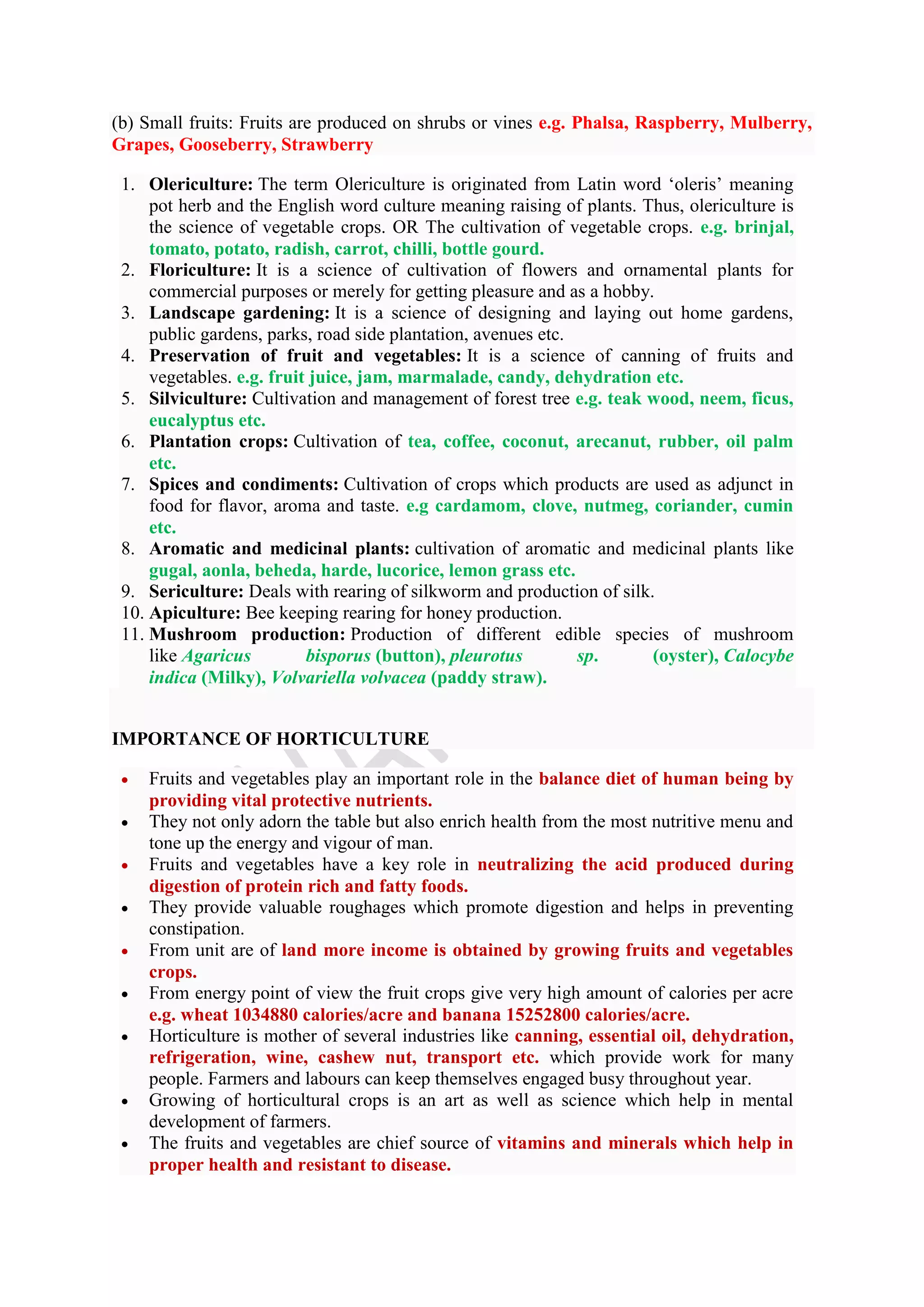 (b) Small fruits: Fruits are produced on shrubs or vines e.g. Phalsa, Raspberry, Mulberry,
Grapes, Gooseberry, Strawberry
1. Olericulture: The term Olericulture is originated from Latin word ‘oleris’ meaning
pot herb and the English word culture meaning raising of plants. Thus, olericulture is
the science of vegetable crops. OR The cultivation of vegetable crops. e.g. brinjal,
tomato, potato, radish, carrot, chilli, bottle gourd.
2. Floriculture: It is a science of cultivation of flowers and ornamental plants for
commercial purposes or merely for getting pleasure and as a hobby.
3. Landscape gardening: It is a science of designing and laying out home gardens,
public gardens, parks, road side plantation, avenues etc.
4. Preservation of fruit and vegetables: It is a science of canning of fruits and
vegetables. e.g. fruit juice, jam, marmalade, candy, dehydration etc.
5. Silviculture: Cultivation and management of forest tree e.g. teak wood, neem, ficus,
eucalyptus etc.
6. Plantation crops: Cultivation of tea, coffee, coconut, arecanut, rubber, oil palm
etc.
7. Spices and condiments: Cultivation of crops which products are used as adjunct in
food for flavor, aroma and taste. e.g cardamom, clove, nutmeg, coriander, cumin
etc.
8. Aromatic and medicinal plants: cultivation of aromatic and medicinal plants like
gugal, aonla, beheda, harde, lucorice, lemon grass etc.
9. Sericulture: Deals with rearing of silkworm and production of silk.
10. Apiculture: Bee keeping rearing for honey production.
11. Mushroom production: Production of different edible species of mushroom
like Agaricus bisporus (button), pleurotus sp. (oyster), Calocybe
indica (Milky), Volvariella volvacea (paddy straw).
IMPORTANCE OF HORTICULTURE
 Fruits and vegetables play an important role in the balance diet of human being by
providing vital protective nutrients.
 They not only adorn the table but also enrich health from the most nutritive menu and
tone up the energy and vigour of man.
 Fruits and vegetables have a key role in neutralizing the acid produced during
digestion of protein rich and fatty foods.
 They provide valuable roughages which promote digestion and helps in preventing
constipation.
 From unit are of land more income is obtained by growing fruits and vegetables
crops.
 From energy point of view the fruit crops give very high amount of calories per acre
e.g. wheat 1034880 calories/acre and banana 15252800 calories/acre.
 Horticulture is mother of several industries like canning, essential oil, dehydration,
refrigeration, wine, cashew nut, transport etc. which provide work for many
people. Farmers and labours can keep themselves engaged busy throughout year.
 Growing of horticultural crops is an art as well as science which help in mental
development of farmers.
 The fruits and vegetables are chief source of vitamins and minerals which help in
proper health and resistant to disease.
 