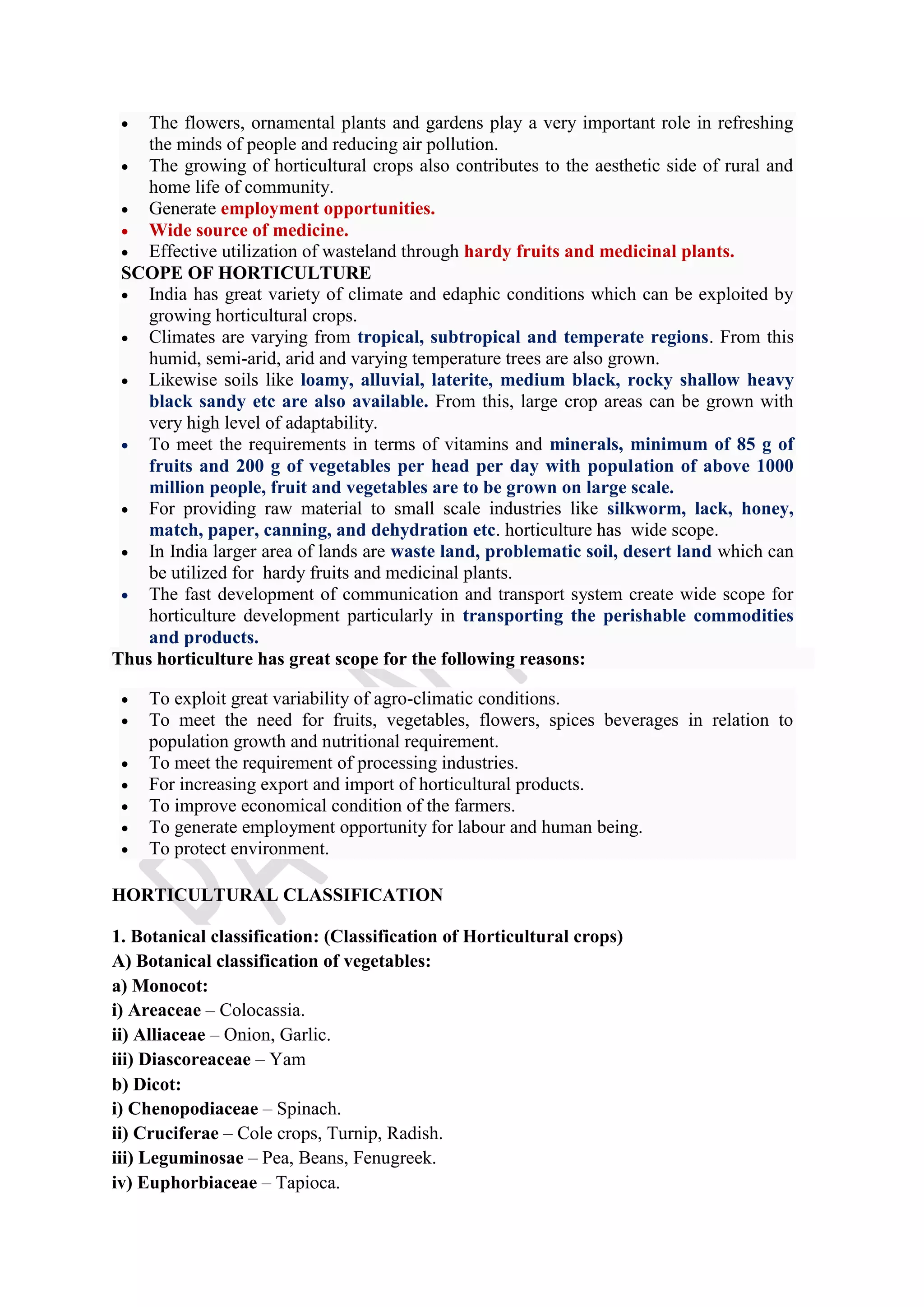  The flowers, ornamental plants and gardens play a very important role in refreshing
the minds of people and reducing air pollution.
 The growing of horticultural crops also contributes to the aesthetic side of rural and
home life of community.
 Generate employment opportunities.
 Wide source of medicine.
 Effective utilization of wasteland through hardy fruits and medicinal plants.
SCOPE OF HORTICULTURE
 India has great variety of climate and edaphic conditions which can be exploited by
growing horticultural crops.
 Climates are varying from tropical, subtropical and temperate regions. From this
humid, semi-arid, arid and varying temperature trees are also grown.
 Likewise soils like loamy, alluvial, laterite, medium black, rocky shallow heavy
black sandy etc are also available. From this, large crop areas can be grown with
very high level of adaptability.
 To meet the requirements in terms of vitamins and minerals, minimum of 85 g of
fruits and 200 g of vegetables per head per day with population of above 1000
million people, fruit and vegetables are to be grown on large scale.
 For providing raw material to small scale industries like silkworm, lack, honey,
match, paper, canning, and dehydration etc. horticulture has wide scope.
 In India larger area of lands are waste land, problematic soil, desert land which can
be utilized for hardy fruits and medicinal plants.
 The fast development of communication and transport system create wide scope for
horticulture development particularly in transporting the perishable commodities
and products.
Thus horticulture has great scope for the following reasons:
 To exploit great variability of agro-climatic conditions.
 To meet the need for fruits, vegetables, flowers, spices beverages in relation to
population growth and nutritional requirement.
 To meet the requirement of processing industries.
 For increasing export and import of horticultural products.
 To improve economical condition of the farmers.
 To generate employment opportunity for labour and human being.
 To protect environment.
HORTICULTURAL CLASSIFICATION
1. Botanical classification: (Classification of Horticultural crops)
A) Botanical classification of vegetables:
a) Monocot:
i) Areaceae – Colocassia.
ii) Alliaceae – Onion, Garlic.
iii) Diascoreaceae – Yam
b) Dicot:
i) Chenopodiaceae – Spinach.
ii) Cruciferae – Cole crops, Turnip, Radish.
iii) Leguminosae – Pea, Beans, Fenugreek.
iv) Euphorbiaceae – Tapioca.
 
