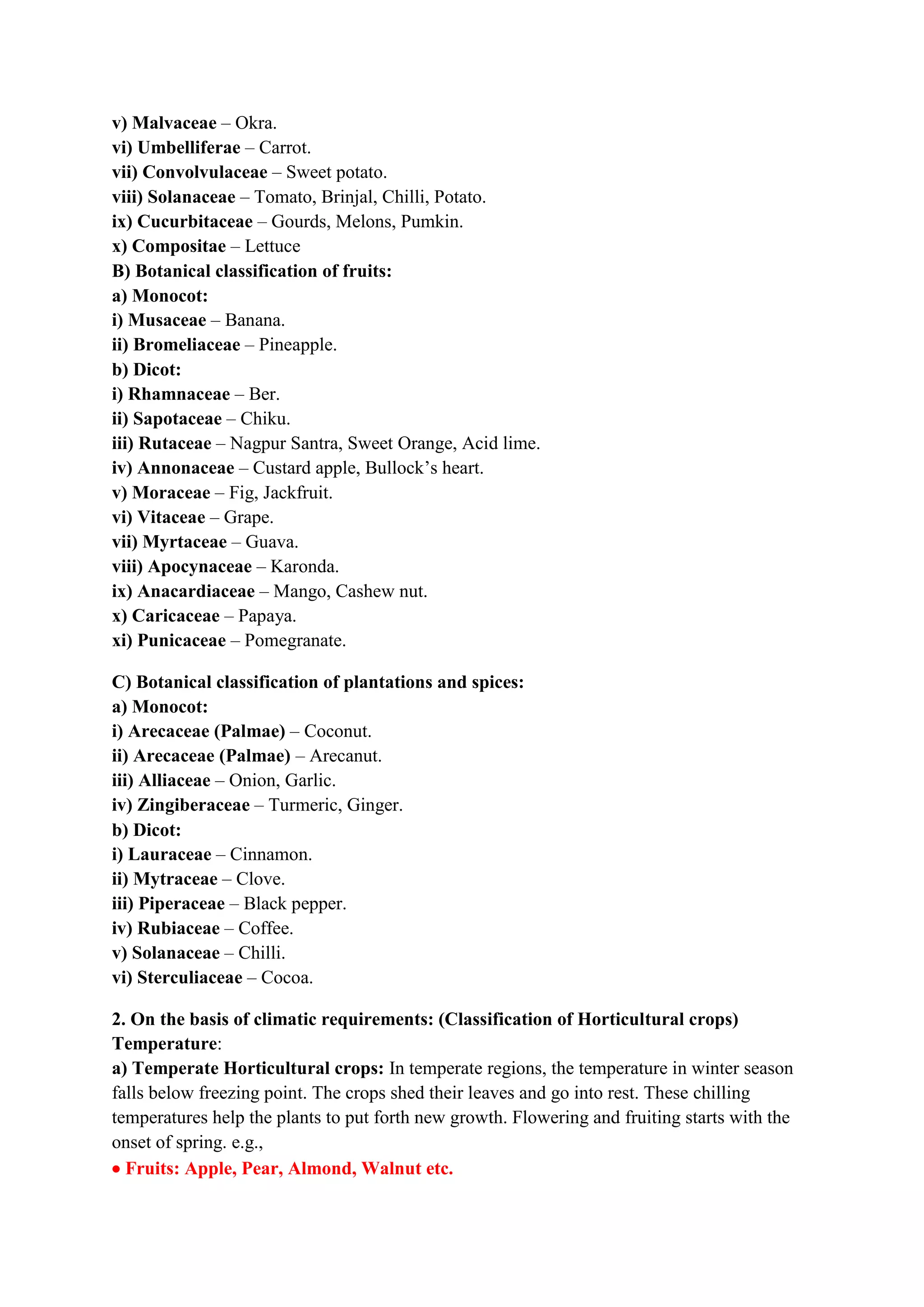 v) Malvaceae – Okra.
vi) Umbelliferae – Carrot.
vii) Convolvulaceae – Sweet potato.
viii) Solanaceae – Tomato, Brinjal, Chilli, Potato.
ix) Cucurbitaceae – Gourds, Melons, Pumkin.
x) Compositae – Lettuce
B) Botanical classification of fruits:
a) Monocot:
i) Musaceae – Banana.
ii) Bromeliaceae – Pineapple.
b) Dicot:
i) Rhamnaceae – Ber.
ii) Sapotaceae – Chiku.
iii) Rutaceae – Nagpur Santra, Sweet Orange, Acid lime.
iv) Annonaceae – Custard apple, Bullock’s heart.
v) Moraceae – Fig, Jackfruit.
vi) Vitaceae – Grape.
vii) Myrtaceae – Guava.
viii) Apocynaceae – Karonda.
ix) Anacardiaceae – Mango, Cashew nut.
x) Caricaceae – Papaya.
xi) Punicaceae – Pomegranate.
C) Botanical classification of plantations and spices:
a) Monocot:
i) Arecaceae (Palmae) – Coconut.
ii) Arecaceae (Palmae) – Arecanut.
iii) Alliaceae – Onion, Garlic.
iv) Zingiberaceae – Turmeric, Ginger.
b) Dicot:
i) Lauraceae – Cinnamon.
ii) Mytraceae – Clove.
iii) Piperaceae – Black pepper.
iv) Rubiaceae – Coffee.
v) Solanaceae – Chilli.
vi) Sterculiaceae – Cocoa.
2. On the basis of climatic requirements: (Classification of Horticultural crops)
Temperature:
a) Temperate Horticultural crops: In temperate regions, the temperature in winter season
falls below freezing point. The crops shed their leaves and go into rest. These chilling
temperatures help the plants to put forth new growth. Flowering and fruiting starts with the
onset of spring. e.g.,
 Fruits: Apple, Pear, Almond, Walnut etc.
 