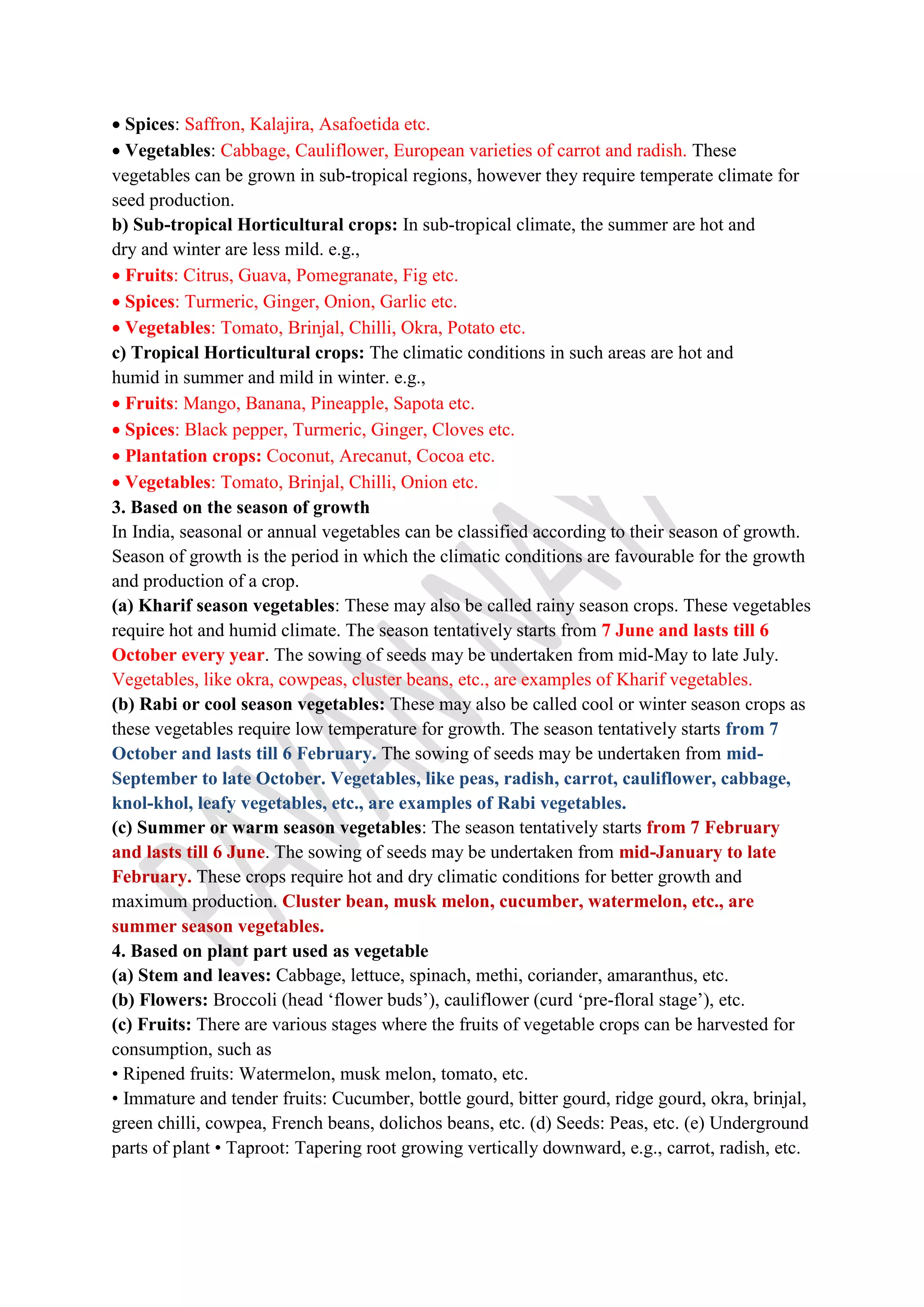  Spices: Saffron, Kalajira, Asafoetida etc.
 Vegetables: Cabbage, Cauliflower, European varieties of carrot and radish. These
vegetables can be grown in sub-tropical regions, however they require temperate climate for
seed production.
b) Sub-tropical Horticultural crops: In sub-tropical climate, the summer are hot and
dry and winter are less mild. e.g.,
 Fruits: Citrus, Guava, Pomegranate, Fig etc.
 Spices: Turmeric, Ginger, Onion, Garlic etc.
 Vegetables: Tomato, Brinjal, Chilli, Okra, Potato etc.
c) Tropical Horticultural crops: The climatic conditions in such areas are hot and
humid in summer and mild in winter. e.g.,
 Fruits: Mango, Banana, Pineapple, Sapota etc.
 Spices: Black pepper, Turmeric, Ginger, Cloves etc.
 Plantation crops: Coconut, Arecanut, Cocoa etc.
 Vegetables: Tomato, Brinjal, Chilli, Onion etc.
3. Based on the season of growth
In India, seasonal or annual vegetables can be classified according to their season of growth.
Season of growth is the period in which the climatic conditions are favourable for the growth
and production of a crop.
(a) Kharif season vegetables: These may also be called rainy season crops. These vegetables
require hot and humid climate. The season tentatively starts from 7 June and lasts till 6
October every year. The sowing of seeds may be undertaken from mid-May to late July.
Vegetables, like okra, cowpeas, cluster beans, etc., are examples of Kharif vegetables.
(b) Rabi or cool season vegetables: These may also be called cool or winter season crops as
these vegetables require low temperature for growth. The season tentatively starts from 7
October and lasts till 6 February. The sowing of seeds may be undertaken from mid-
September to late October. Vegetables, like peas, radish, carrot, cauliflower, cabbage,
knol-khol, leafy vegetables, etc., are examples of Rabi vegetables.
(c) Summer or warm season vegetables: The season tentatively starts from 7 February
and lasts till 6 June. The sowing of seeds may be undertaken from mid-January to late
February. These crops require hot and dry climatic conditions for better growth and
maximum production. Cluster bean, musk melon, cucumber, watermelon, etc., are
summer season vegetables.
4. Based on plant part used as vegetable
(a) Stem and leaves: Cabbage, lettuce, spinach, methi, coriander, amaranthus, etc.
(b) Flowers: Broccoli (head ‘flower buds’), cauliflower (curd ‘pre-floral stage’), etc.
(c) Fruits: There are various stages where the fruits of vegetable crops can be harvested for
consumption, such as
• Ripened fruits: Watermelon, musk melon, tomato, etc.
• Immature and tender fruits: Cucumber, bottle gourd, bitter gourd, ridge gourd, okra, brinjal,
green chilli, cowpea, French beans, dolichos beans, etc. (d) Seeds: Peas, etc. (e) Underground
parts of plant • Taproot: Tapering root growing vertically downward, e.g., carrot, radish, etc.
 