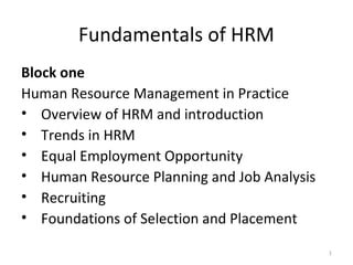 Fundamentals of HRM
Block one
Human Resource Management in Practice
• Overview of HRM and introduction
• Trends in HRM
• Equal Employment Opportunity
• Human Resource Planning and Job Analysis
• Recruiting
• Foundations of Selection and Placement
1
 