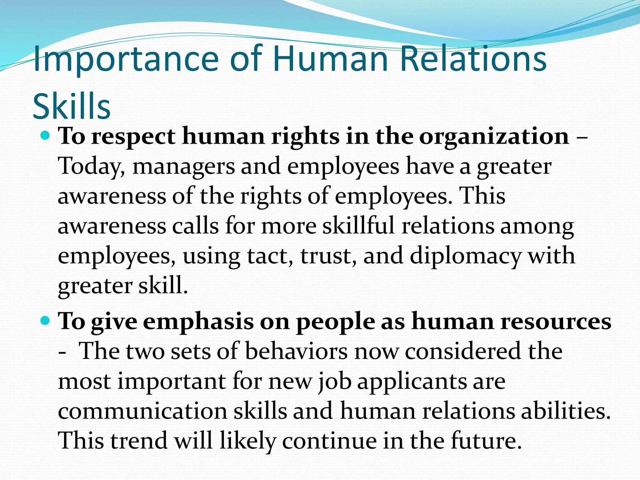 Importance of Human Relations
Skills
 To respect human rights in the organization –
Today, managers and employees have a greater
awareness of the rights of employees. This
awareness calls for more skillful relations among
employees, using tact, trust, and diplomacy with
greater skill.
 To give emphasis on people as human resources
- The two sets of behaviors now considered the
most important for new job applicants are
communication skills and human relations abilities.
This trend will likely continue in the future.
 