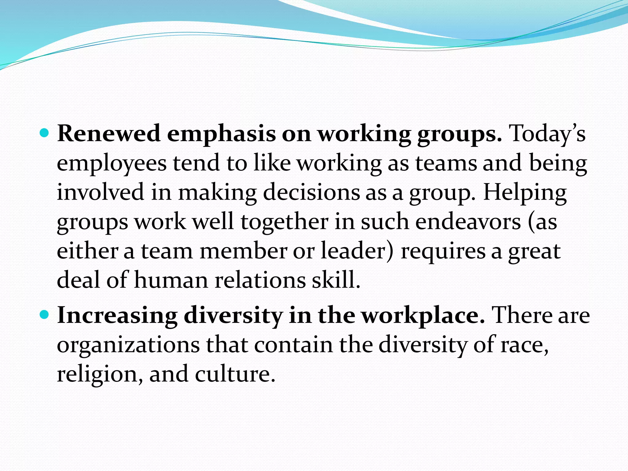  Renewed emphasis on working groups. Today’s
employees tend to like working as teams and being
involved in making decisions as a group. Helping
groups work well together in such endeavors (as
either a team member or leader) requires a great
deal of human relations skill.
 Increasing diversity in the workplace. There are
organizations that contain the diversity of race,
religion, and culture.
 