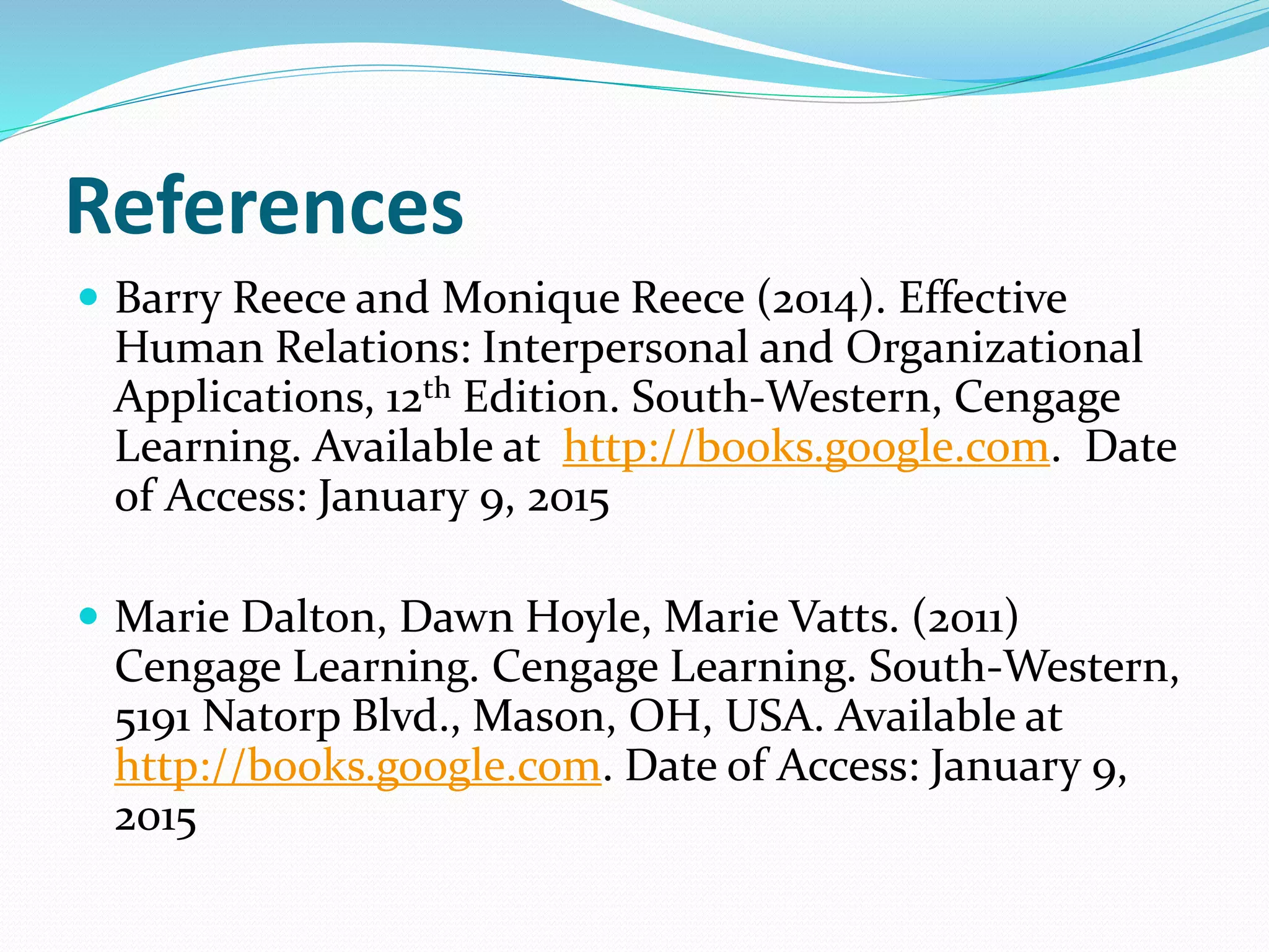 References
 Barry Reece and Monique Reece (2014). Effective
Human Relations: Interpersonal and Organizational
Applications, 12th Edition. South-Western, Cengage
Learning. Available at http://books.google.com. Date
of Access: January 9, 2015
 Marie Dalton, Dawn Hoyle, Marie Vatts. (2011)
Cengage Learning. Cengage Learning. South-Western,
5191 Natorp Blvd., Mason, OH, USA. Available at
http://books.google.com. Date of Access: January 9,
2015
 