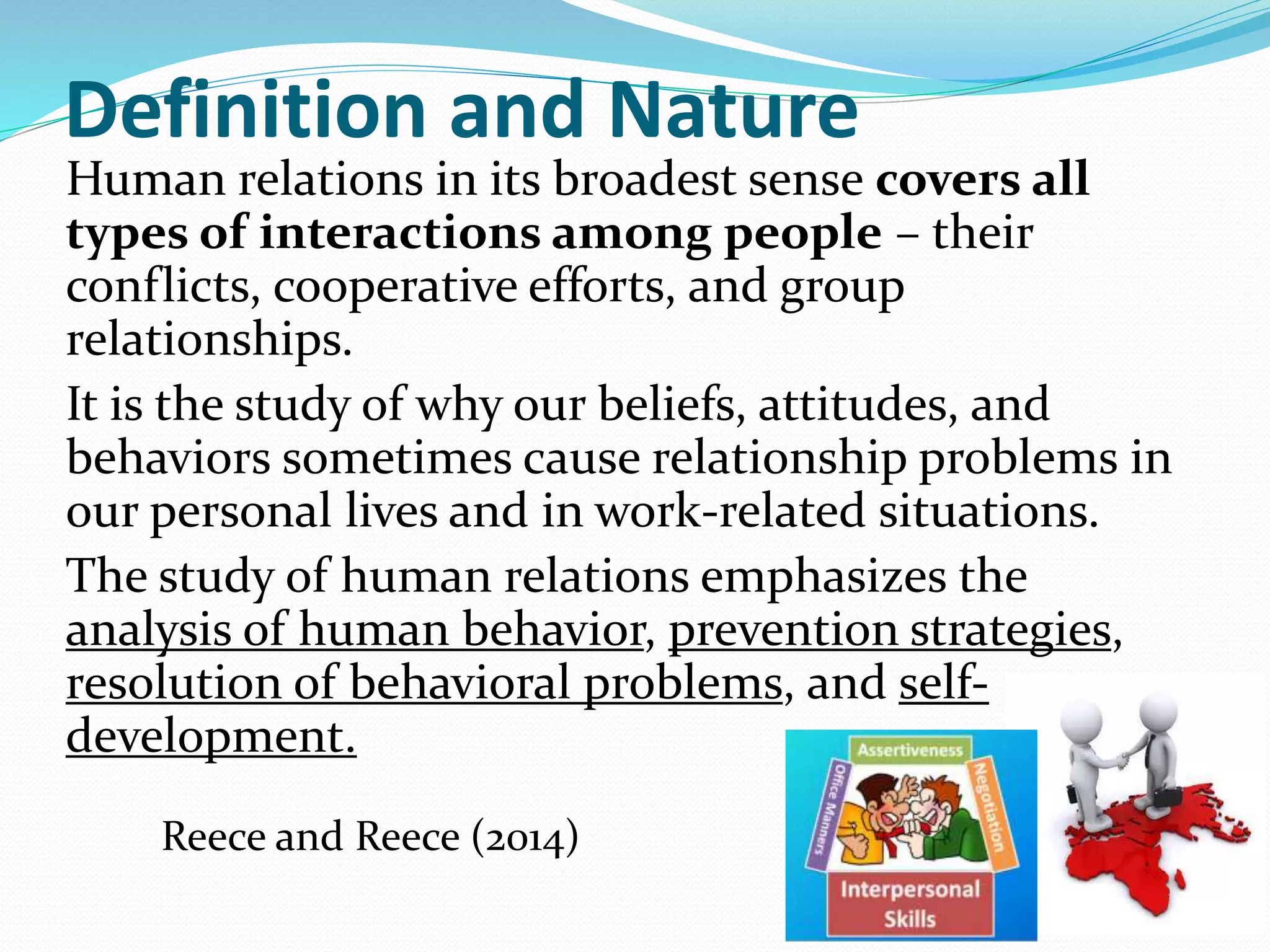 Definition and Nature
Human relations in its broadest sense covers all
types of interactions among people – their
conflicts, cooperative efforts, and group
relationships.
It is the study of why our beliefs, attitudes, and
behaviors sometimes cause relationship problems in
our personal lives and in work-related situations.
The study of human relations emphasizes the
analysis of human behavior, prevention strategies,
resolution of behavioral problems, and self-
development.
Reece and Reece (2014)
 