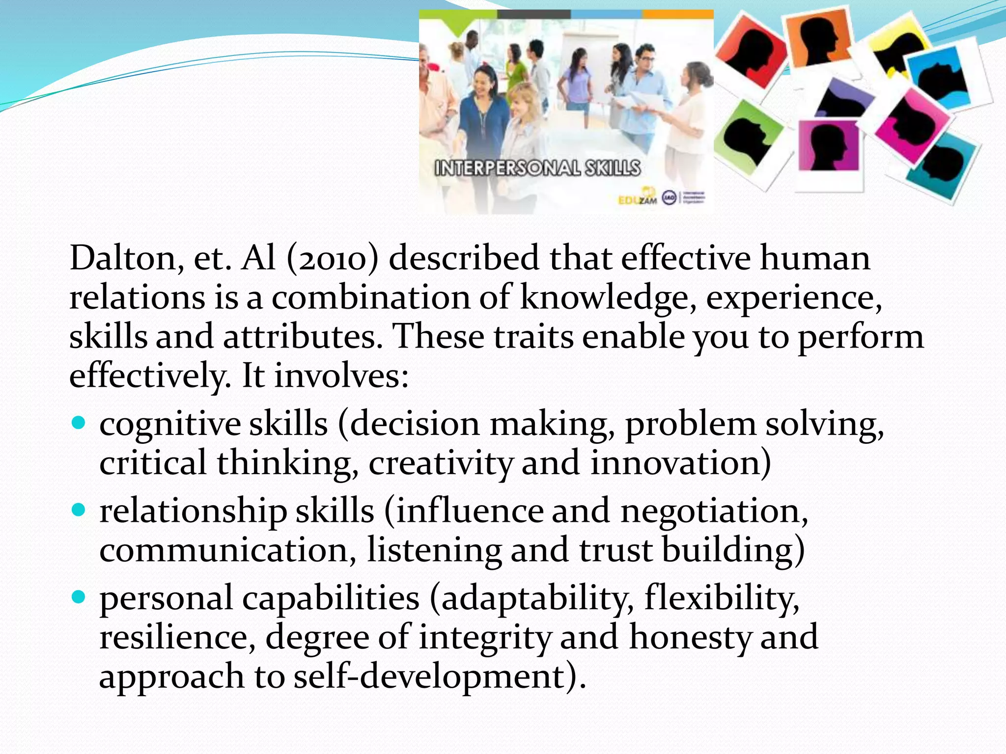 Dalton, et. Al (2010) described that effective human
relations is a combination of knowledge, experience,
skills and attributes. These traits enable you to perform
effectively. It involves:
 cognitive skills (decision making, problem solving,
critical thinking, creativity and innovation)
 relationship skills (influence and negotiation,
communication, listening and trust building)
 personal capabilities (adaptability, flexibility,
resilience, degree of integrity and honesty and
approach to self-development).
 