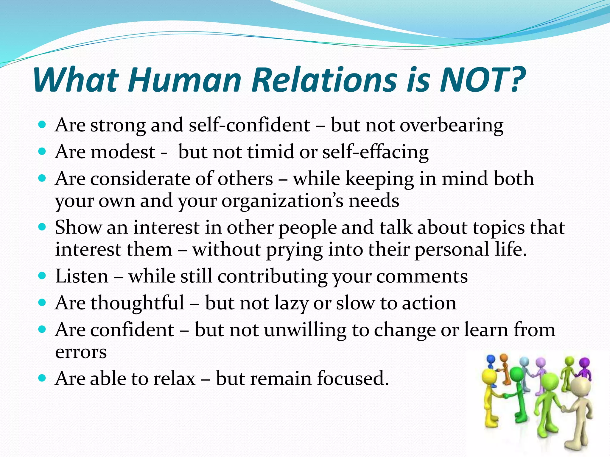 What Human Relations is NOT?
 Are strong and self-confident – but not overbearing
 Are modest - but not timid or self-effacing
 Are considerate of others – while keeping in mind both
your own and your organization’s needs
 Show an interest in other people and talk about topics that
interest them – without prying into their personal life.
 Listen – while still contributing your comments
 Are thoughtful – but not lazy or slow to action
 Are confident – but not unwilling to change or learn from
errors
 Are able to relax – but remain focused.
 