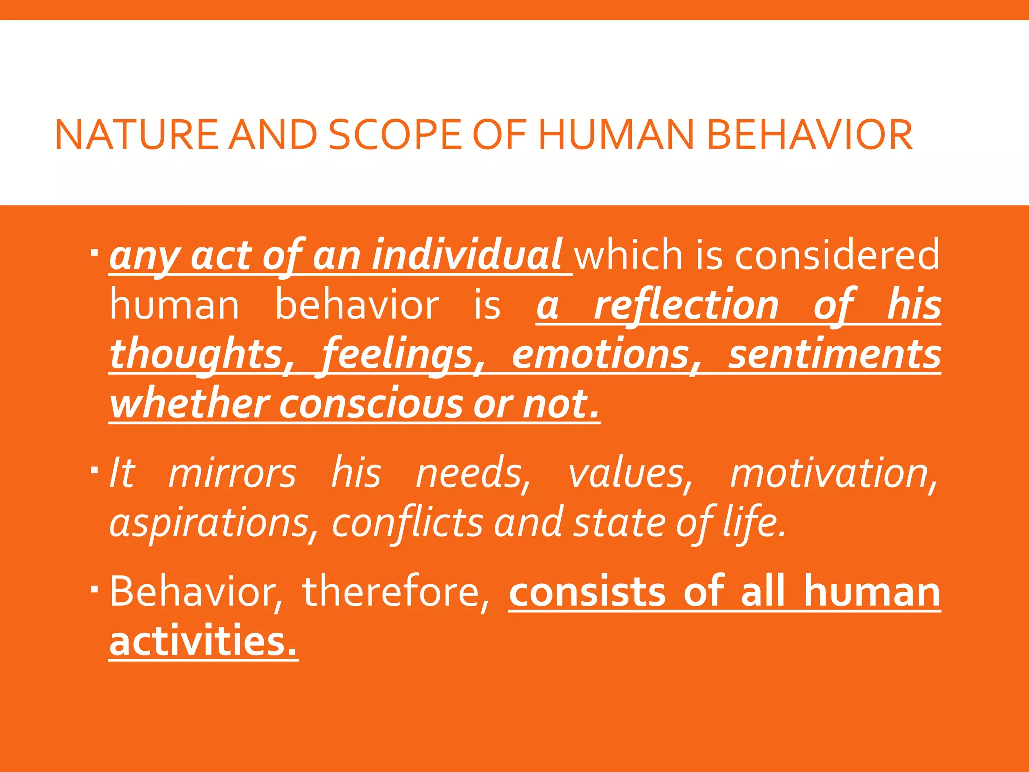 NATURE AND SCOPE OF HUMAN BEHAVIOR
any act of an individual which is considered
human behavior is a reflection of his
thoughts, feelings, emotions, sentiments
whether conscious or not.
It mirrors his needs, values, motivation,
aspirations, conflicts and state of life.
Behavior, therefore, consists of all human
activities.
 