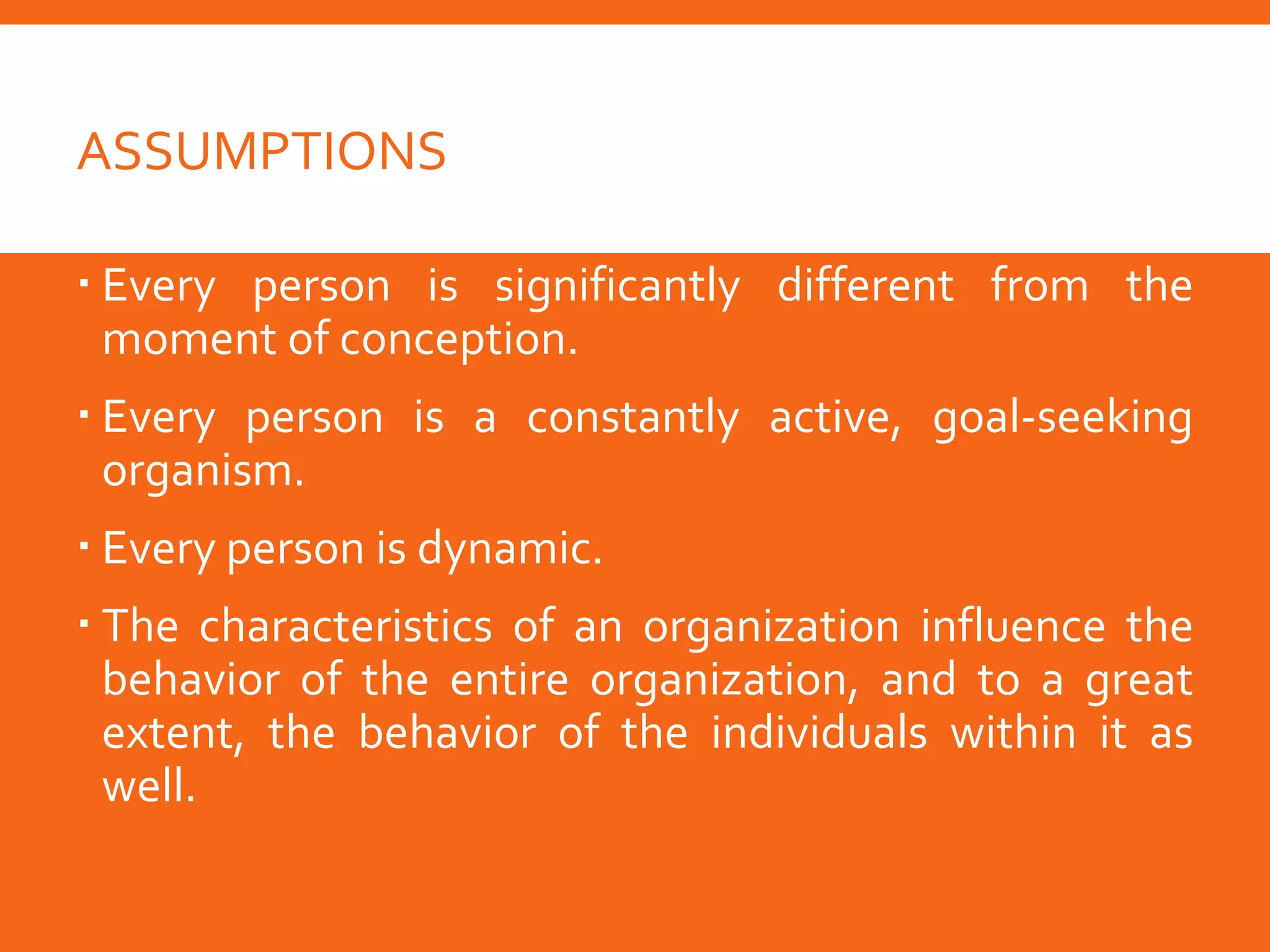 ASSUMPTIONS
 Every person is significantly different from the
moment of conception.
 Every person is a constantly active, goal-seeking
organism.
 Every person is dynamic.
 The characteristics of an organization influence the
behavior of the entire organization, and to a great
extent, the behavior of the individuals within it as
well.
 