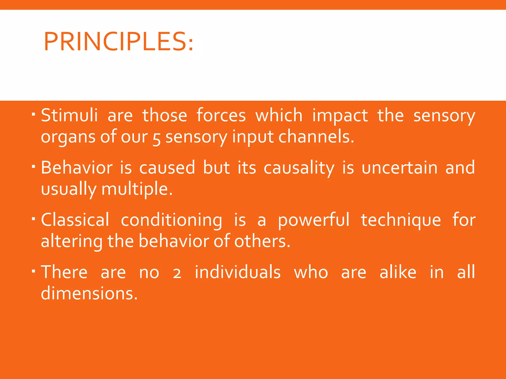 PRINCIPLES:
 Thorndike’s law of effect works and is powerful.
 Stimuli are those forces which impact the sensory
organs of our 5 sensory input channels.
 Behavior is caused but its causality is uncertain and
usually multiple.
 Classical conditioning is a powerful technique for
altering the behavior of others.
 There are no 2 individuals who are alike in all
dimensions.
 
