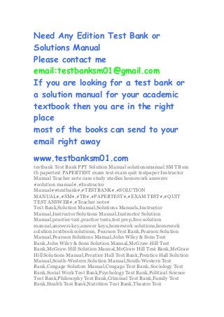 Need Any Edition Test Bank or
Solutions Manual
Please contact me
email:testbanksm01@gmail.com
If you are looking for a test bank or
a solution manual for your academic
textbook then you are in the right
place
most of the books can send to your
email right away
www.testbanksm01.com
testbank Test Bank PPT Solution Manual solutionsmanual SM TB sm
tb papertest PAPERTEST exam test exam quit testpaper Instructor
Manual Teacher note case study studies homework answers
#solution manual#,#Instructor
Manual##testbank#,#TESTBANK#,#SOLUTION
MANUAL#,#SM#,#TB#,#PAPERTEST#,#EXAM TEST#,#QUIT
TEST ANSWER#,#Teacher note#
Test Bank,Solution Manual,Solutions Manuals,Instructor
Manual,Instructor Solutions Manual,Instructor Solution
Manual,practice test,practice tests,test prep,free solution
manual,answers key,answer keys,homework solutions,homework
solution,textbook solutions, Pearson Test Bank,Pearson Solution
Manual,Pearson Solutions Manual,John Wiley & Sons Test
Bank,John Wiley & Sons Solution Manual,McGraw-Hill Test
Bank,McGraw-Hill Solution Manual,McGraw Hill Test Bank,McGraw
Hill Solutions Manual,Prentice Hall Test Bank,Prentice Hall Solution
Manual,South-Western Solution Manual,South-Western Test
Bank,Cengage Solution Manual,Cengage Test Bank, Sociology Test
Bank,Social Work Test Bank,Psychology Test Bank,Political Science
Test Bank,Philosophy Test Bank,Criminal Test Bank,Family Test
Bank,Health Test Bank,Nutrition Test Bank,Theatre Test
 
