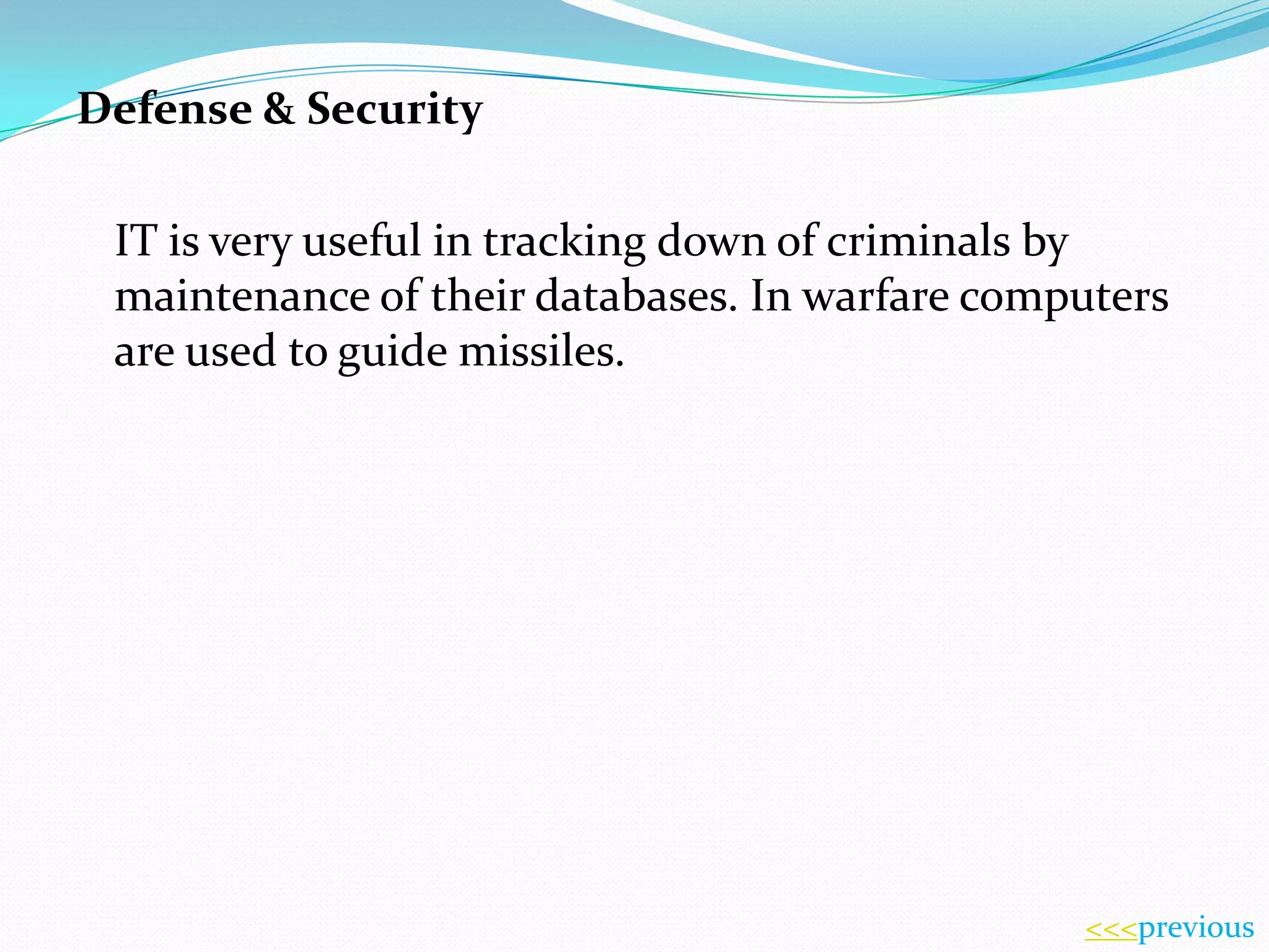 Defense & Security
IT is very useful in tracking down of criminals by
maintenance of their databases. In warfare computers
are used to guide missiles.

<<<previous

 
