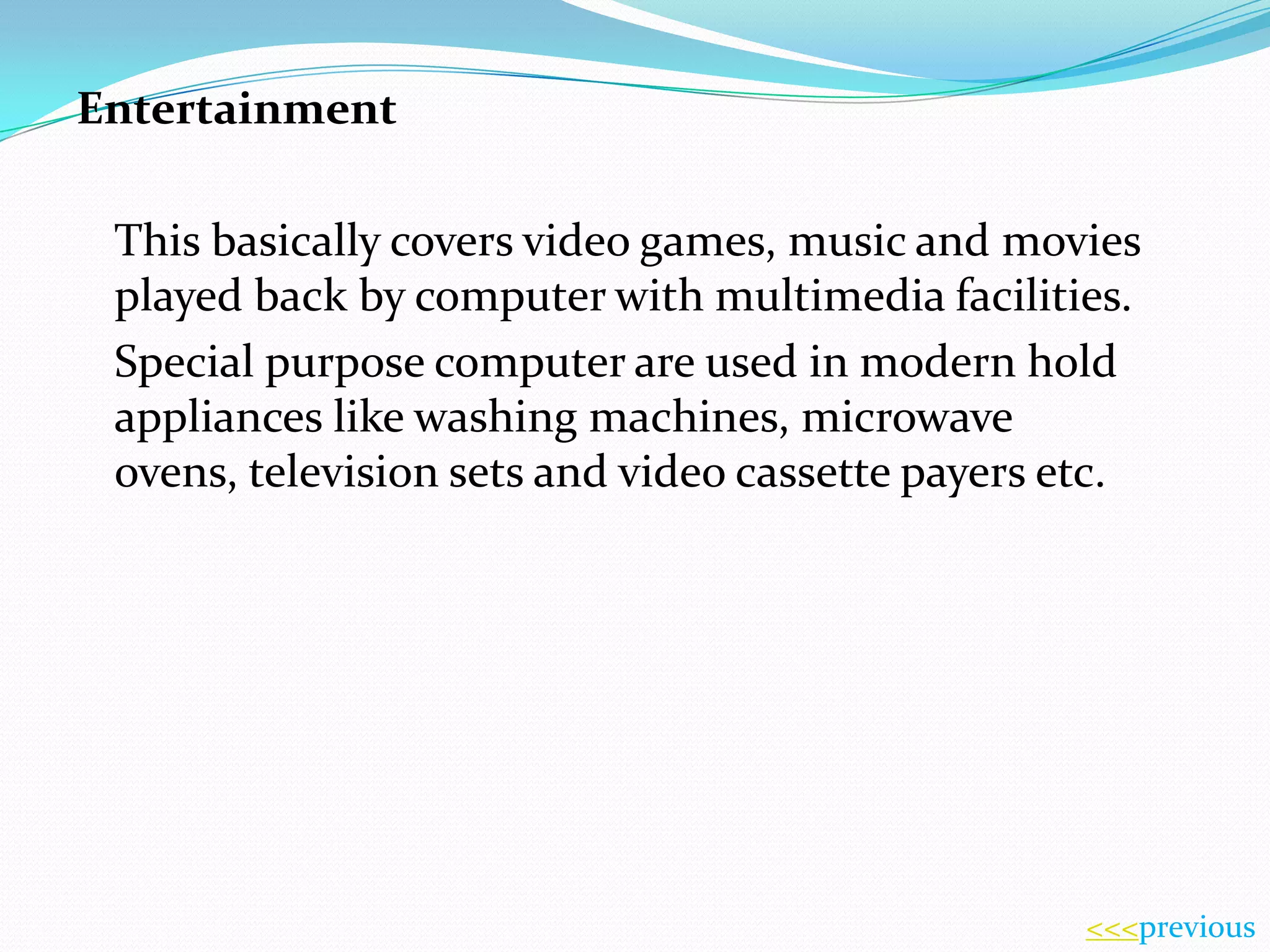 Entertainment
This basically covers video games, music and movies
played back by computer with multimedia facilities.
Special purpose computer are used in modern hold
appliances like washing machines, microwave
ovens, television sets and video cassette payers etc.

<<<previous

 