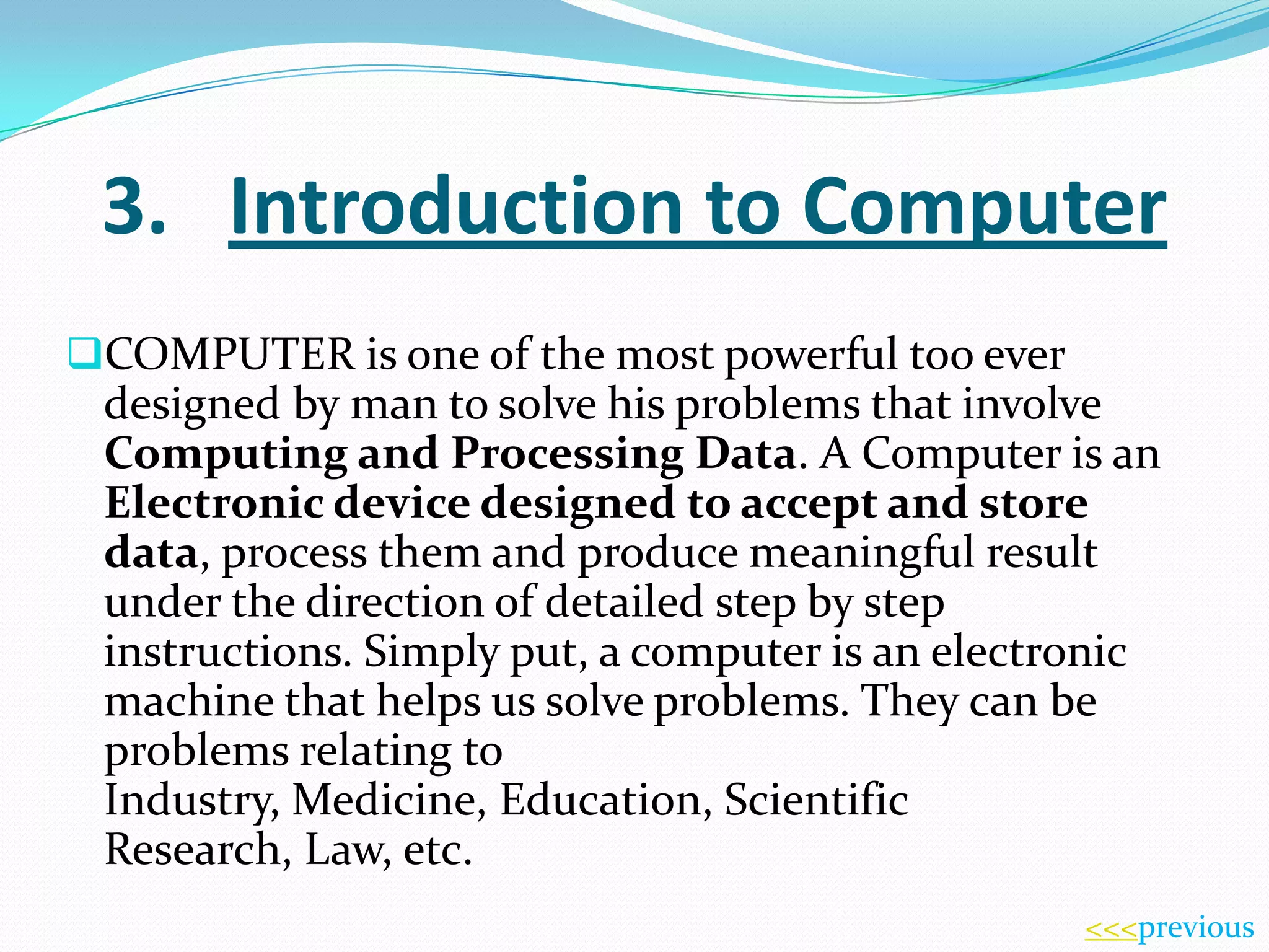 3. Introduction to Computer
COMPUTER is one of the most powerful too ever

designed by man to solve his problems that involve
Computing and Processing Data. A Computer is an
Electronic device designed to accept and store
data, process them and produce meaningful result
under the direction of detailed step by step
instructions. Simply put, a computer is an electronic
machine that helps us solve problems. They can be
problems relating to
Industry, Medicine, Education, Scientific
Research, Law, etc.
<<<previous

 