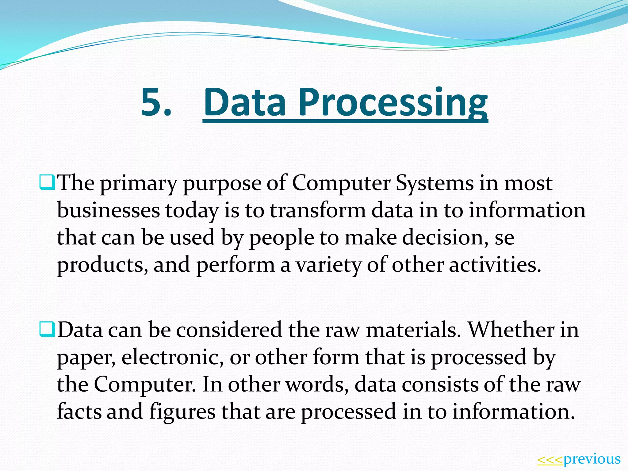 5. Data Processing
The primary purpose of Computer Systems in most

businesses today is to transform data in to information
that can be used by people to make decision, se
products, and perform a variety of other activities.
Data can be considered the raw materials. Whether in

paper, electronic, or other form that is processed by
the Computer. In other words, data consists of the raw
facts and figures that are processed in to information.
<<<previous

 
