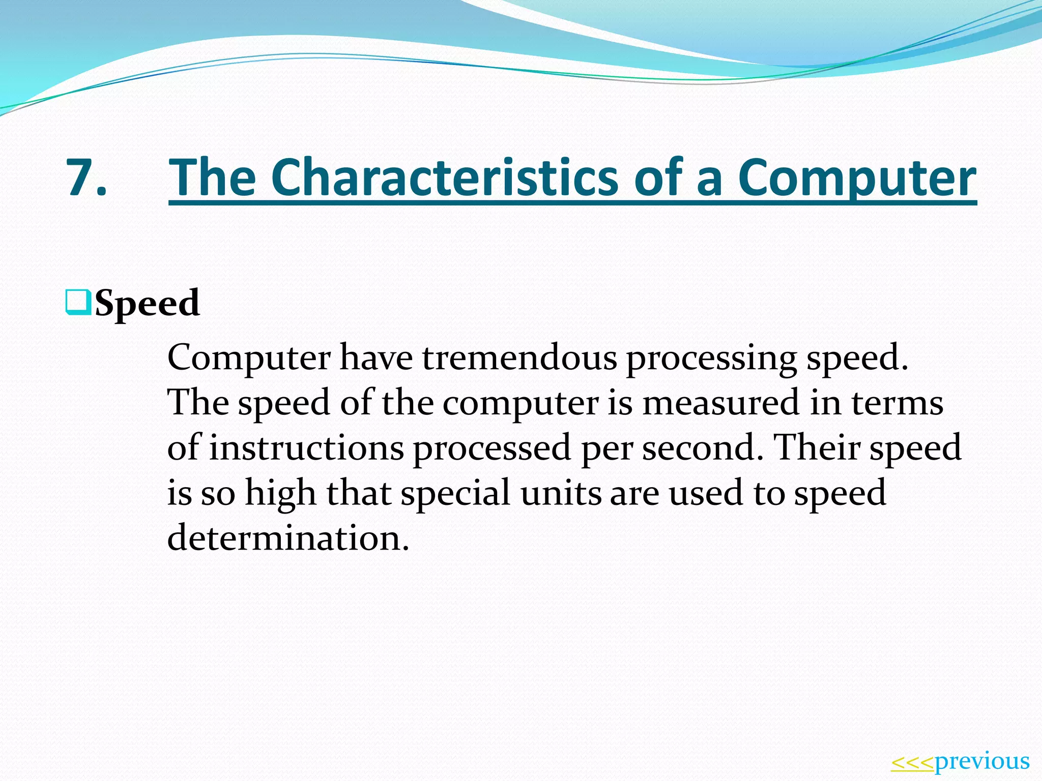 7.

The Characteristics of a Computer

Speed

Computer have tremendous processing speed.
The speed of the computer is measured in terms
of instructions processed per second. Their speed
is so high that special units are used to speed
determination.

<<<previous

 