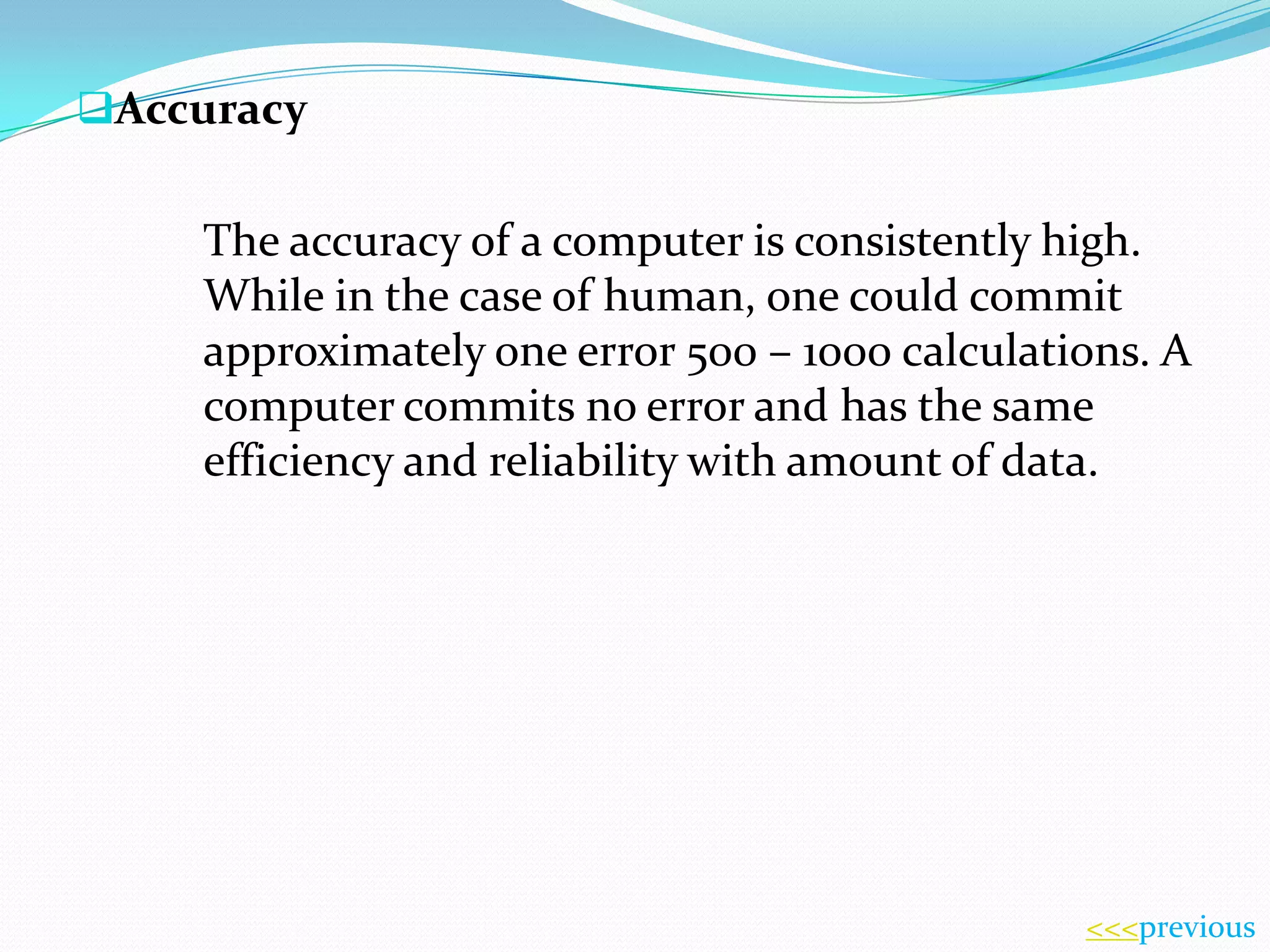 Accuracy

The accuracy of a computer is consistently high.
While in the case of human, one could commit
approximately one error 500 – 1000 calculations. A
computer commits no error and has the same
efficiency and reliability with amount of data.

<<<previous

 