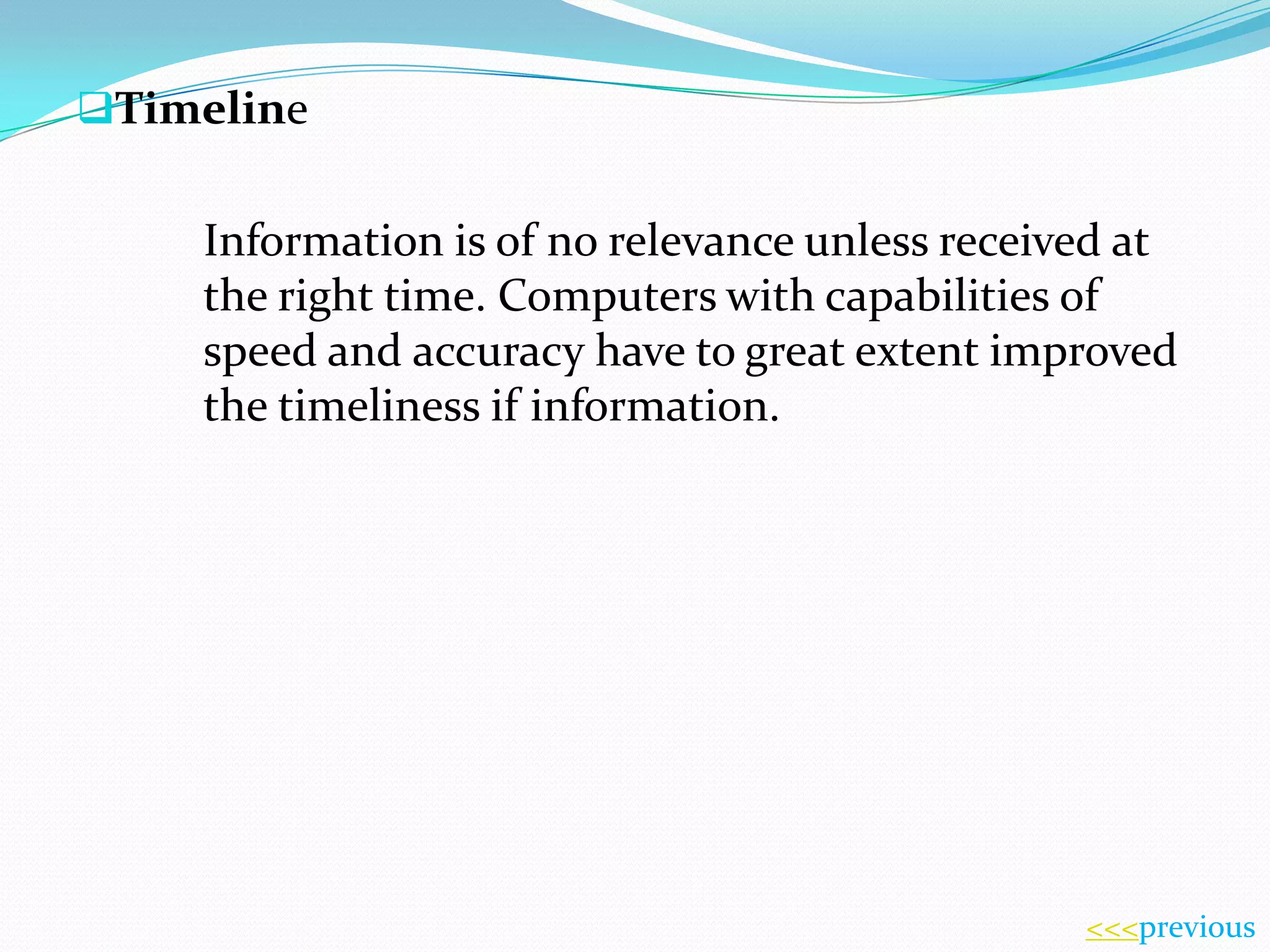 Timeline

Information is of no relevance unless received at
the right time. Computers with capabilities of
speed and accuracy have to great extent improved
the timeliness if information.

<<<previous

 