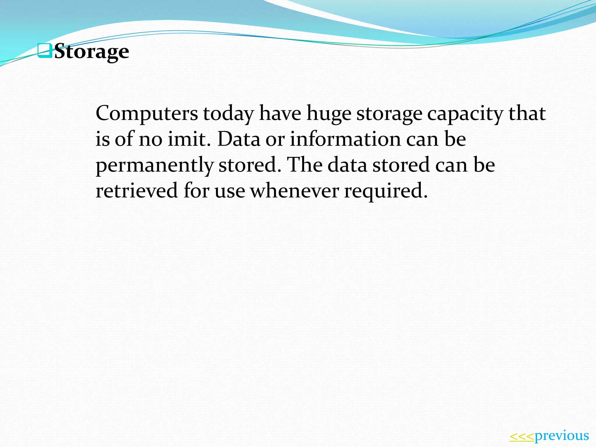 Storage

Computers today have huge storage capacity that
is of no imit. Data or information can be
permanently stored. The data stored can be
retrieved for use whenever required.

<<<previous

 