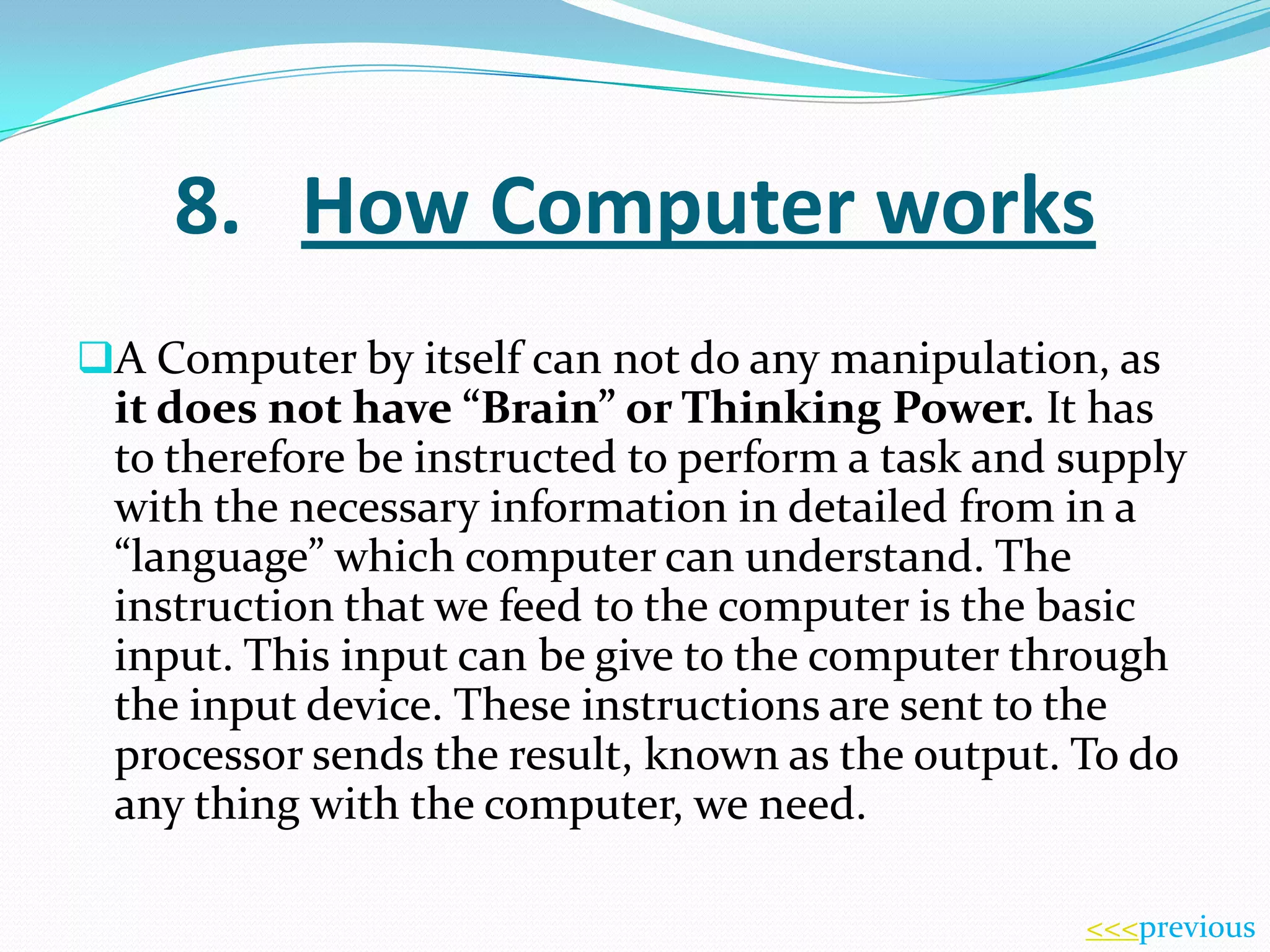8. How Computer works
A Computer by itself can not do any manipulation, as

it does not have “Brain” or Thinking Power. It has
to therefore be instructed to perform a task and supply
with the necessary information in detailed from in a
“language” which computer can understand. The
instruction that we feed to the computer is the basic
input. This input can be give to the computer through
the input device. These instructions are sent to the
processor sends the result, known as the output. To do
any thing with the computer, we need.
<<<previous

 