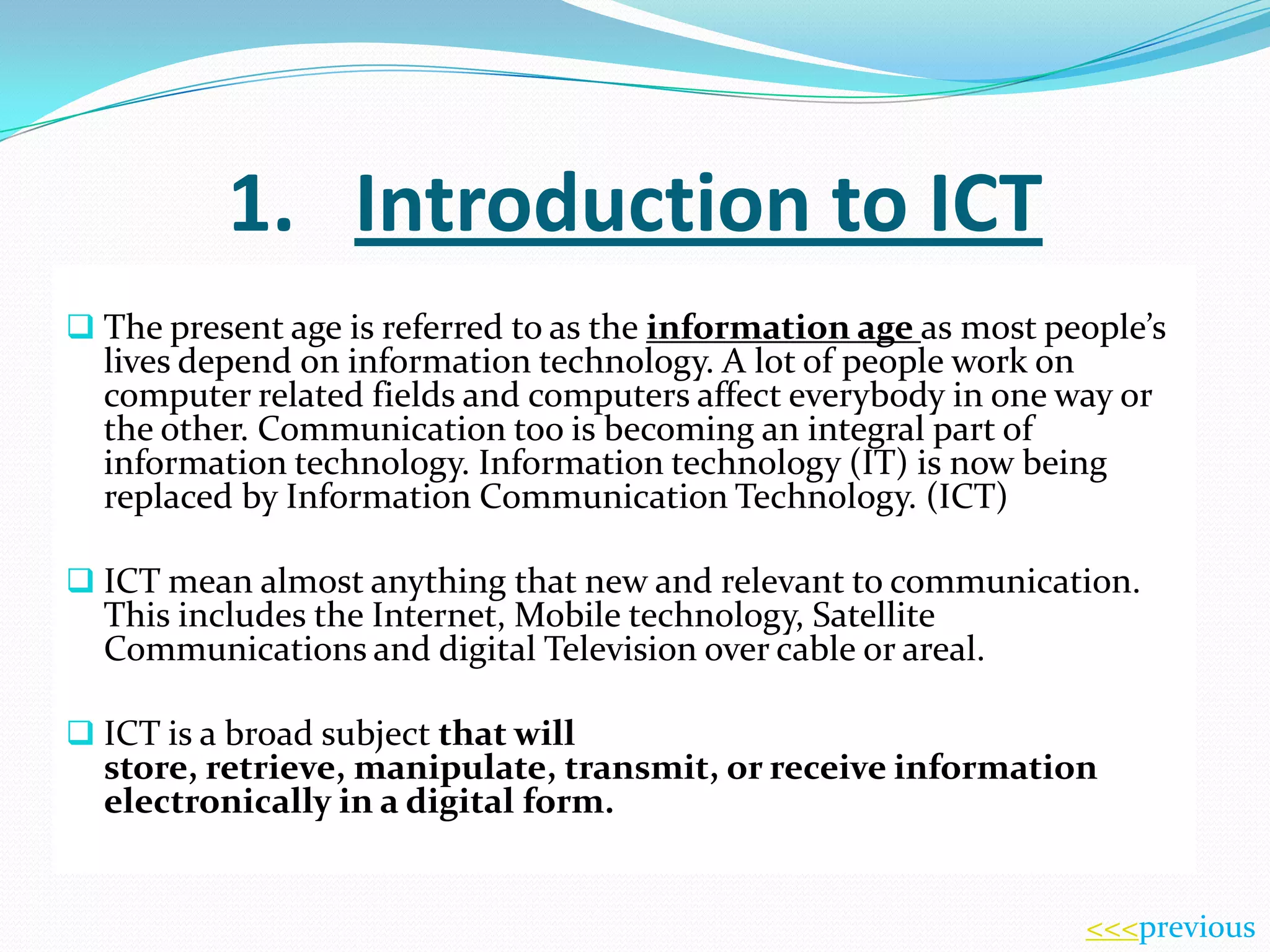 1. Introduction to ICT
 The present age is referred to as the information age as most people’s

lives depend on information technology. A lot of people work on
computer related fields and computers affect everybody in one way or
the other. Communication too is becoming an integral part of
information technology. Information technology (IT) is now being
replaced by Information Communication Technology. (ICT)

 ICT mean almost anything that new and relevant to communication.

This includes the Internet, Mobile technology, Satellite
Communications and digital Television over cable or areal.

 ICT is a broad subject that will

store, retrieve, manipulate, transmit, or receive information
electronically in a digital form.

<<<previous

 