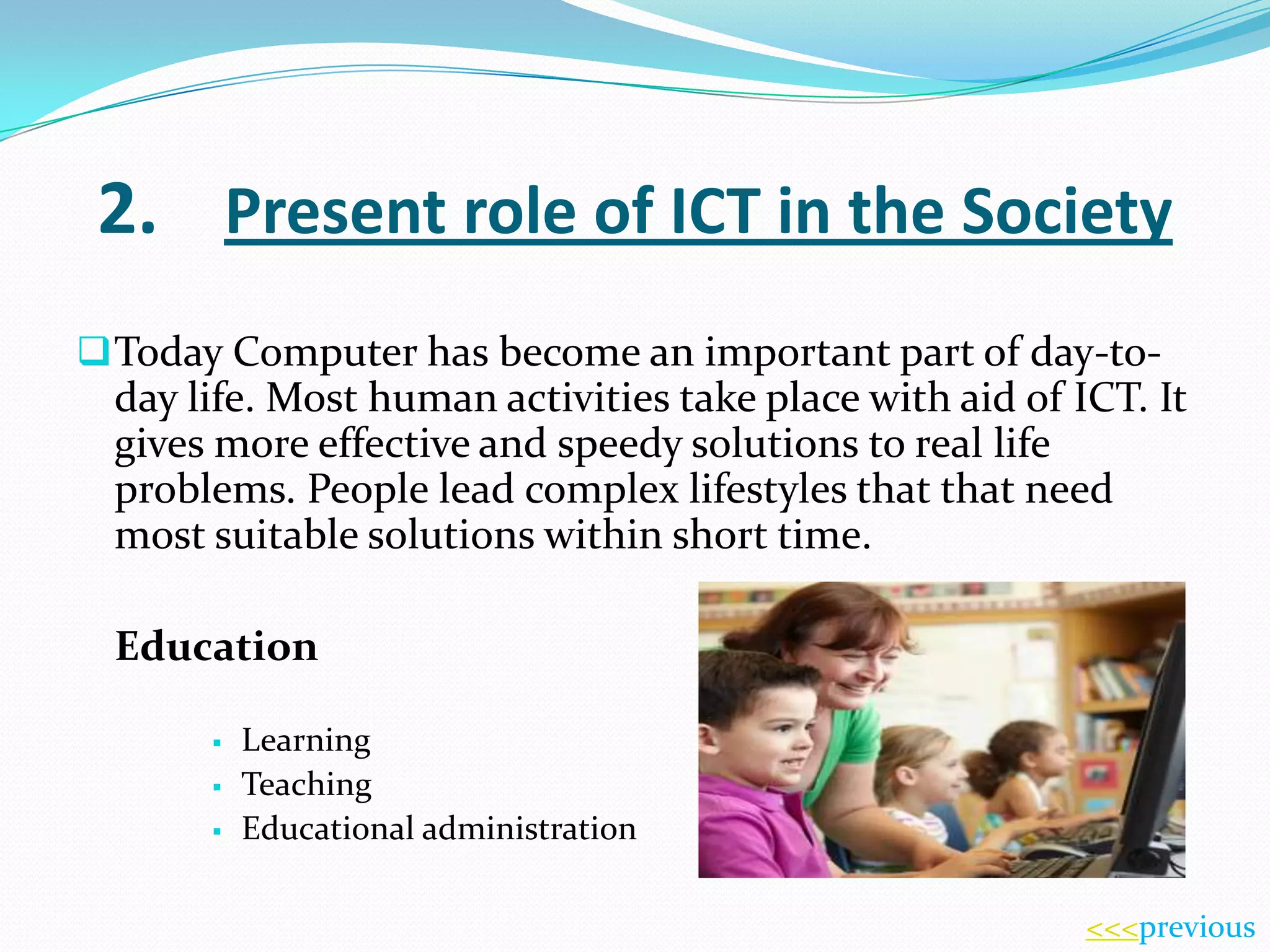 2. Present role of ICT in the Society
 Today Computer has become an important part of day-to-

day life. Most human activities take place with aid of ICT. It
gives more effective and speedy solutions to real life
problems. People lead complex lifestyles that that need
most suitable solutions within short time.
Education




Learning
Teaching
Educational administration
<<<previous

 