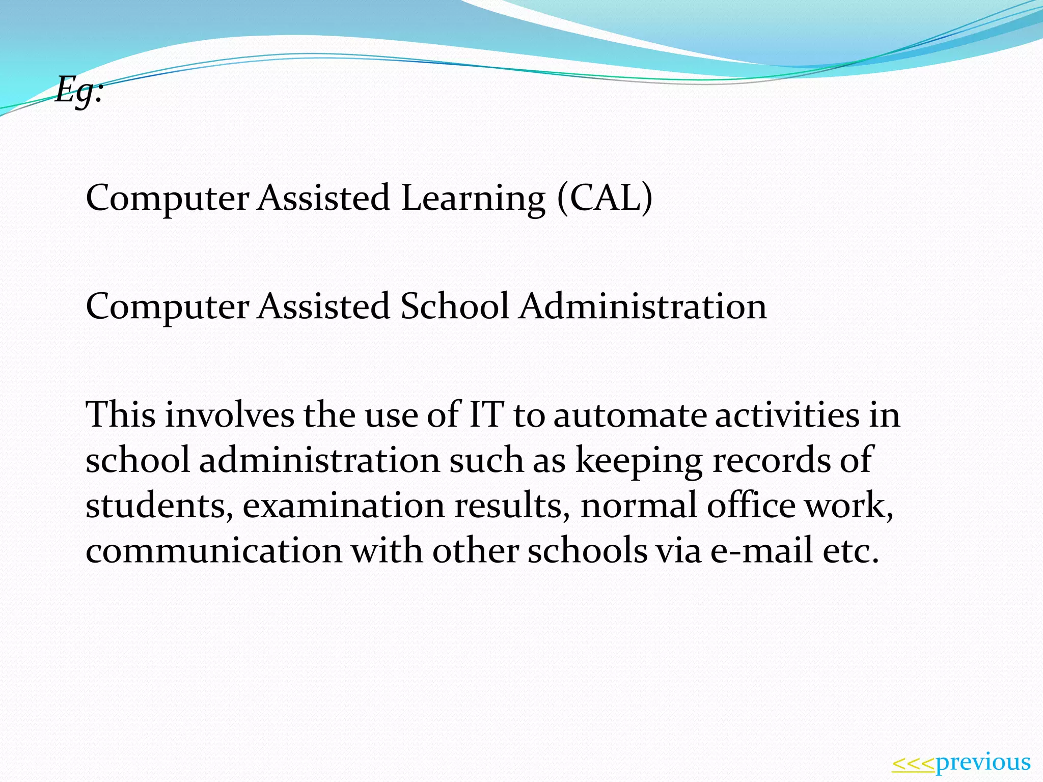 Eg:
Computer Assisted Learning (CAL)
Computer Assisted School Administration
This involves the use of IT to automate activities in
school administration such as keeping records of
students, examination results, normal office work,
communication with other schools via e-mail etc.

<<<previous

 