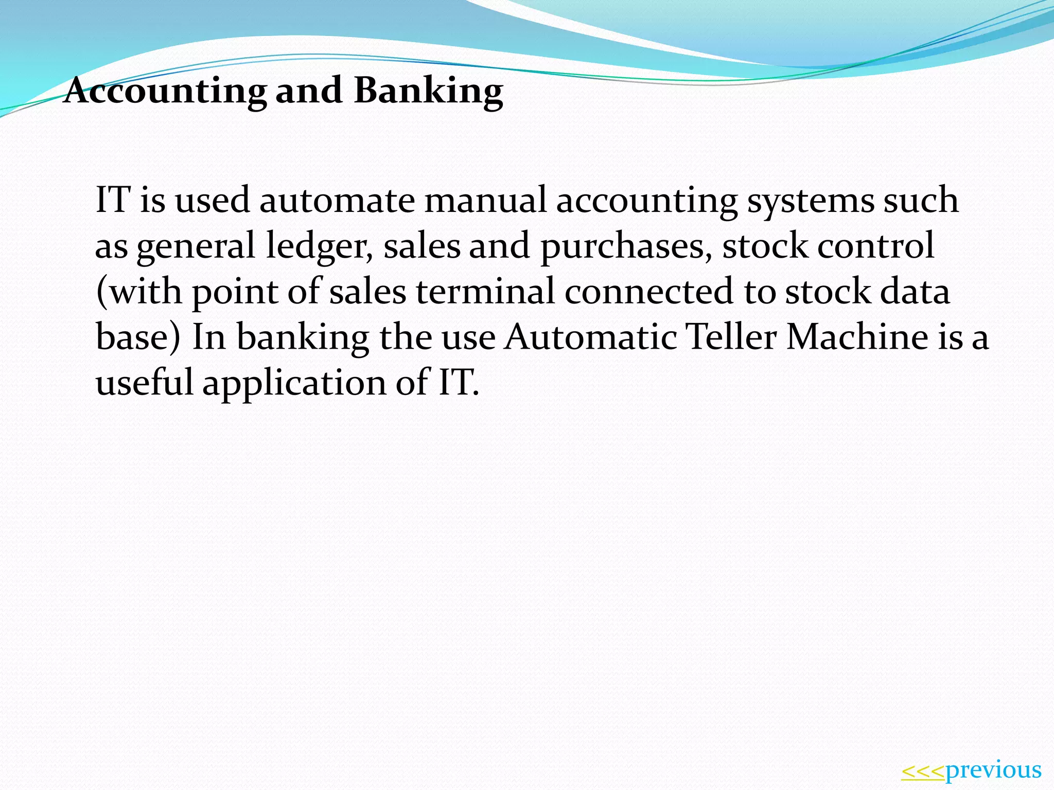 Accounting and Banking
IT is used automate manual accounting systems such
as general ledger, sales and purchases, stock control
(with point of sales terminal connected to stock data
base) In banking the use Automatic Teller Machine is a
useful application of IT.

<<<previous

 