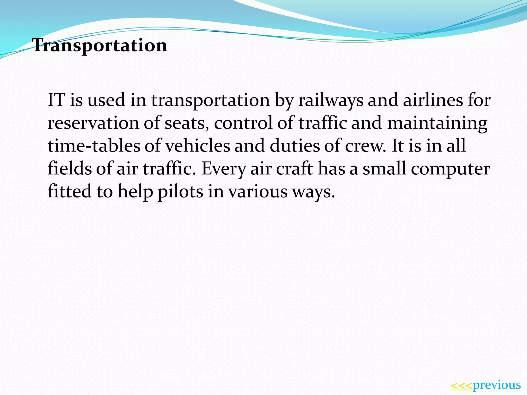 Transportation
IT is used in transportation by railways and airlines for
reservation of seats, control of traffic and maintaining
time-tables of vehicles and duties of crew. It is in all
fields of air traffic. Every air craft has a small computer
fitted to help pilots in various ways.

<<<previous

 