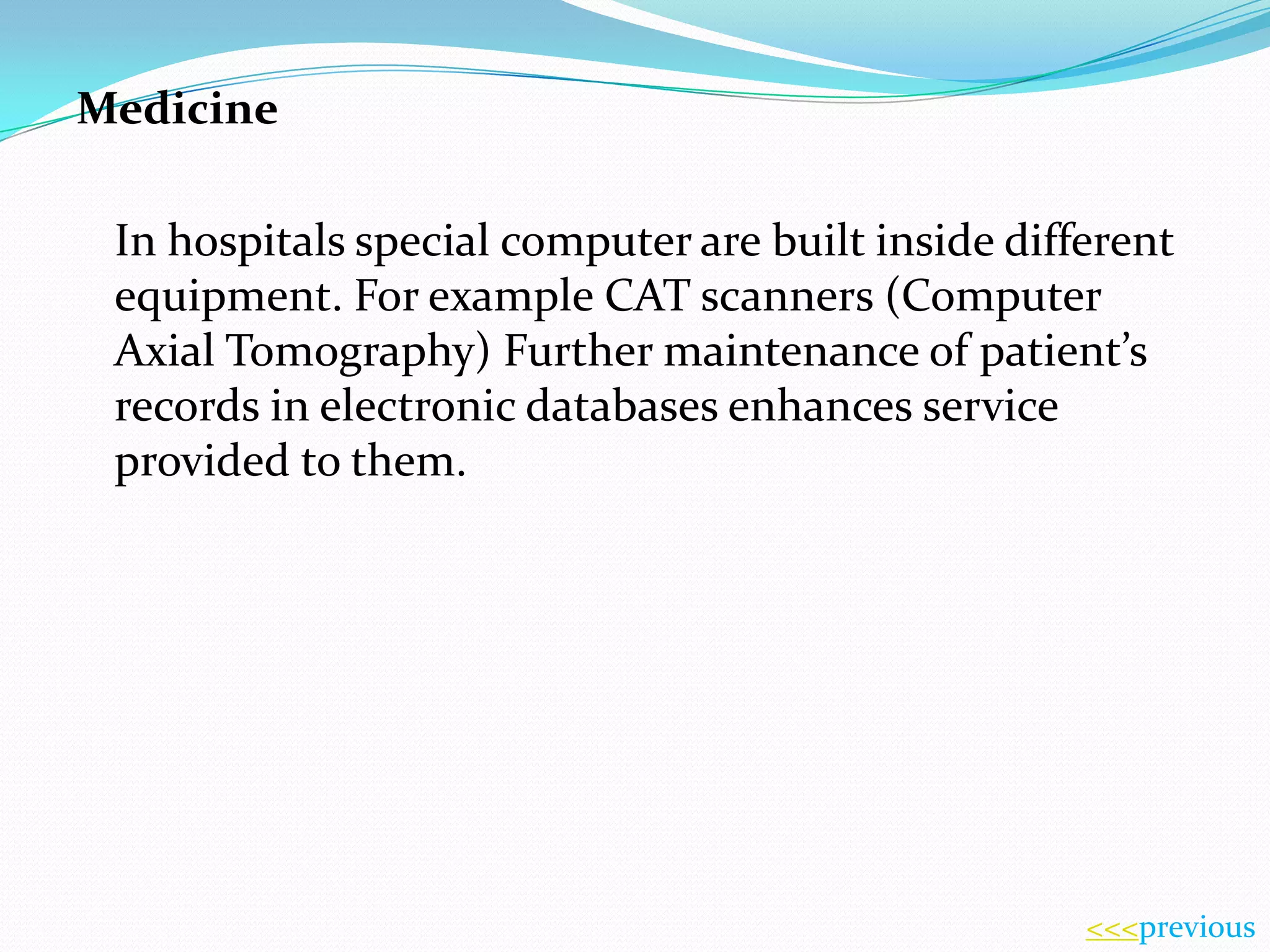 Medicine
In hospitals special computer are built inside different
equipment. For example CAT scanners (Computer
Axial Tomography) Further maintenance of patient’s
records in electronic databases enhances service
provided to them.

<<<previous

 