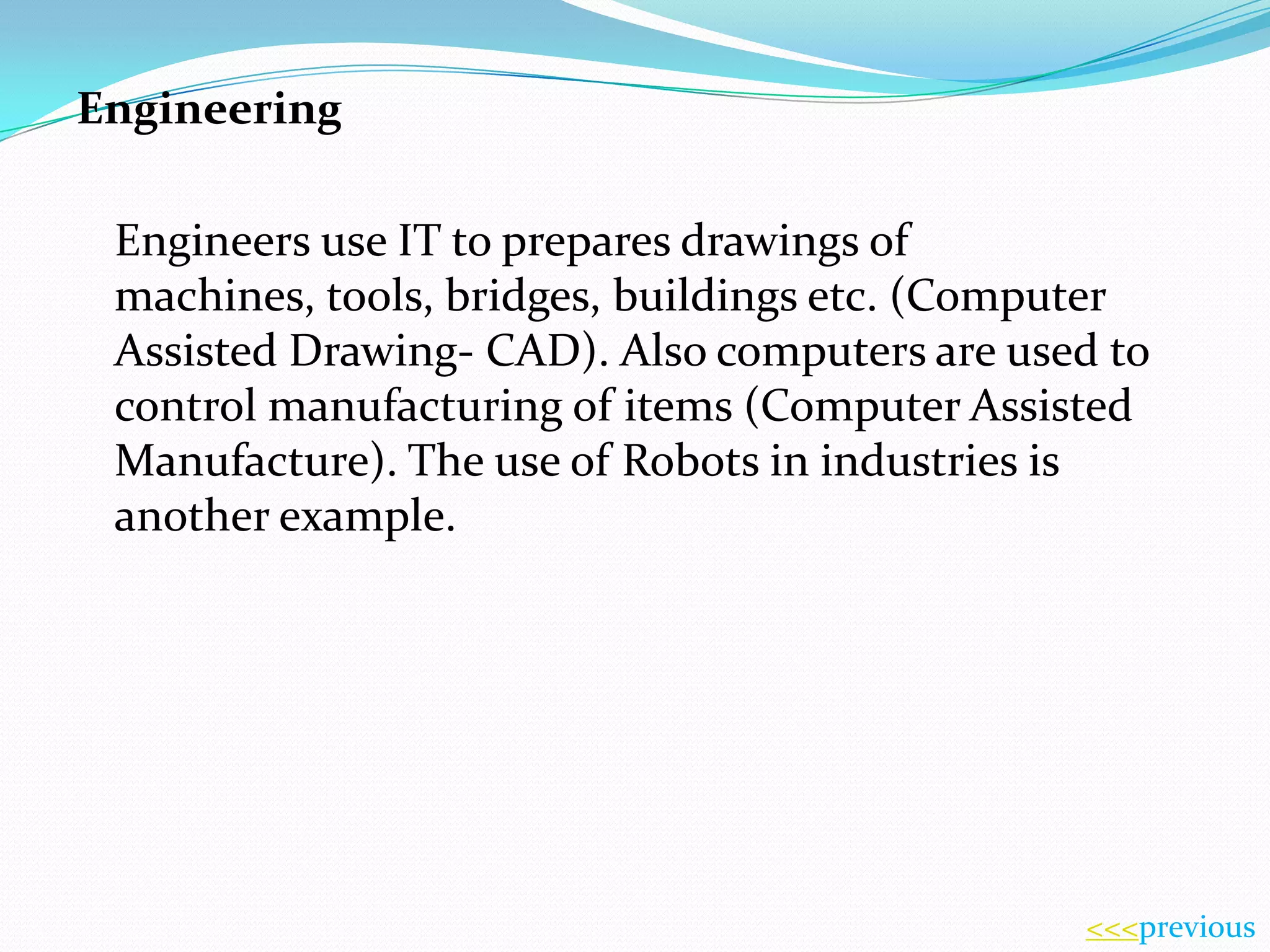 Engineering
Engineers use IT to prepares drawings of
machines, tools, bridges, buildings etc. (Computer
Assisted Drawing- CAD). Also computers are used to
control manufacturing of items (Computer Assisted
Manufacture). The use of Robots in industries is
another example.

<<<previous

 
