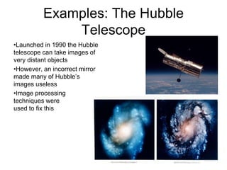 Examples: The Hubble
Telescope
•Launched in 1990 the Hubble
telescope can take images of
very distant objects
•However, an incorrect mirror
made many of Hubble’s
images useless
•Image processing
techniques were
used to fix this
 