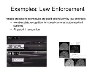 Examples: Law Enforcement
•Image processing techniques are used extensively by law enforcers
– Number plate recognition for speed cameras/automated toll
systems
– Fingerprint recognition
 