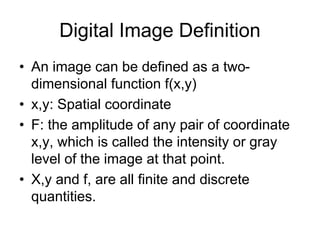 Digital Image Definition
• An image can be defined as a two-
dimensional function f(x,y)
• x,y: Spatial coordinate
• F: the amplitude of any pair of coordinate
x,y, which is called the intensity or gray
level of the image at that point.
• X,y and f, are all finite and discrete
quantities.
 