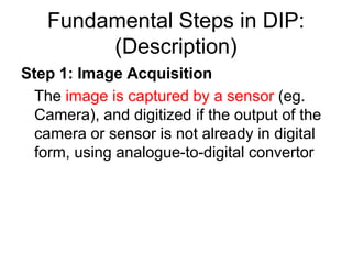 Fundamental Steps in DIP:
(Description)
Step 1: Image Acquisition
The image is captured by a sensor (eg.
Camera), and digitized if the output of the
camera or sensor is not already in digital
form, using analogue-to-digital convertor
 