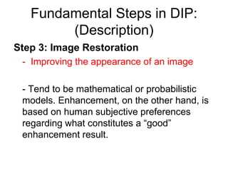 Fundamental Steps in DIP:
(Description)
Step 3: Image Restoration
- Improving the appearance of an image
- Tend to be mathematical or probabilistic
models. Enhancement, on the other hand, is
based on human subjective preferences
regarding what constitutes a “good”
enhancement result.
 