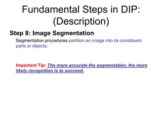 Fundamental Steps in DIP:
(Description)
Step 8: Image Segmentation
Segmentation procedures partition an image into its constituent
parts or objects.
Important Tip: The more accurate the segmentation, the more
likely recognition is to succeed.
 