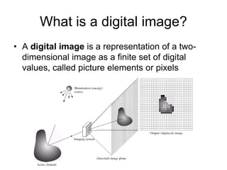 What is a digital image?
• A digital image is a representation of a two-
dimensional image as a finite set of digital
values, called picture elements or pixels
 
